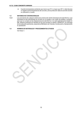 N.T.E. E.060 CONCRETO ARMADO
15
(i) Cuando la temperatura ambiente sea menor que 5º C o mayor que 35º C, debe llevarse
un registro de las temperaturas del concreto y de la protección dada al concreto durante
su colocación y curado.
1.3 SISTEMAS NO CONVENCIONALES
1.3.1 Los promotores de cualquier sistema de construcción dentro del alcance de esta Norma, cuya
idoneidad ha sido demostrada por el éxito en su empleo o por medio de análisis o ensayos,
pero que no cumple con las disposiciones de este Norma o no esté explícitamente tratado en
ella, deberán presentar los estudios en los que se basa su diseño a SENCICO, el cual luego
de la evaluación pertinente, propondrá al Ministerio de Vivienda, Construcción y Saneamiento
su aprobación.
1.4 NORMAS DE MATERIALES Y PROCEDIMIENTOS CITADOS
Ver Anexo 1.
 