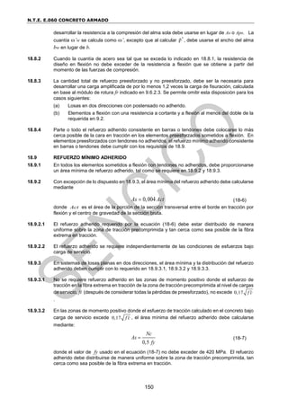 N.T.E. E.060 CONCRETO ARMADO
150
desarrollar la resistencia a la compresión del alma sola debe usarse en lugar de As o Aps. La
cuantía ’w se calcula como ’, excepto que al calcular ρ', debe usarse el ancho del alma
bw en lugar de b.
18.8.2 Cuando la cuantía de acero sea tal que se exceda lo indicado en 18.8.1, la resistencia de
diseño en flexión no debe exceder de la resistencia a flexión que se obtiene a partir del
momento de las fuerzas de compresión.
18.8.3 La cantidad total de refuerzo preesforzado y no preesforzado, debe ser la necesaria para
desarrollar una carga amplificada de por lo menos 1,2 veces la carga de fisuración, calculada
en base al módulo de rotura fr indicado en 9.6.2.3. Se permite omitir esta disposición para los
casos siguientes:
(a) Losas en dos direcciones con postensado no adherido.
(b) Elementos a flexión con una resistencia a cortante y a flexión al menos del doble de la
requerida en 9.2.
18.8.4 Parte o todo el refuerzo adherido consistente en barras o tendones debe colocarse lo más
cerca posible de la cara en tracción en los elementos preesforzados sometidos a flexión. En
elementos preesforzados con tendones no adheridos, el refuerzo mínimo adherido consistente
en barras o tendones debe cumplir con los requisitos de 18.9.
18.9 REFUERZO MÍNIMO ADHERIDO
18.9.1 En todos los elementos sometidos a flexión con tendones no adheridos, debe proporcionarse
un área mínima de refuerzo adherido, tal como se requiere en 18.9.2 y 18.9.3.
18.9.2 Con excepción de lo dispuesto en 18.9.3, el área mínima del refuerzo adherido debe calcularse
mediante
0,004
As Act
 (18-6)
donde Act es el área de la porción de la sección transversal entre el borde en tracción por
flexión y el centro de gravedad de la sección bruta.
18.9.2.1 El refuerzo adherido requerido por la ecuación (18-6) debe estar distribuido de manera
uniforme sobre la zona de tracción precomprimida y tan cerca como sea posible de la fibra
extrema en tracción.
18.9.2.2 El refuerzo adherido se requiere independientemente de las condiciones de esfuerzos bajo
carga de servicio.
18.9.3 En sistemas de losas planas en dos direcciones, el área mínima y la distribución del refuerzo
adherido deben cumplir con lo requerido en 18.9.3.1, 18.9.3.2 y 18.9.3.3.
18.9.3.1 No se requiere refuerzo adherido en las zonas de momento positivo donde el esfuerzo de
tracción en la fibra extrema en tracción de la zona de tracción precomprimida al nivel de cargas
de servicio, ft (después de considerar todas la pérdidas de preesforzado), no excede 0,17 f c

.
18.9.3.2 En las zonas de momento positivo donde el esfuerzo de tracción calculado en el concreto bajo
carga de servicio excede 0,17 f c
 , el área mínima del refuerzo adherido debe calcularse
mediante:
0,5
Nc
As
fy
 (18-7)
donde el valor de fy usado en el ecuación (18-7) no debe exceder de 420 MPa. El refuerzo
adherido debe distribuirse de manera uniforme sobre la zona de tracción precomprimida, tan
cerca como sea posible de la fibra extrema en tracción.
 