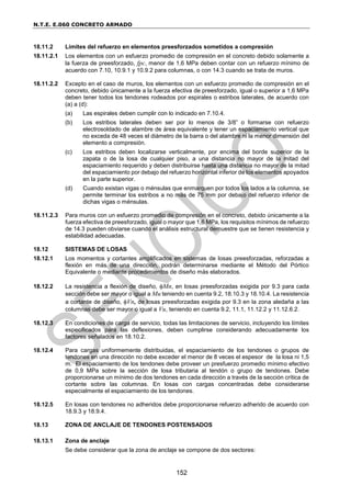 N.T.E. E.060 CONCRETO ARMADO
152
18.11.2 Límites del refuerzo en elementos preesforzados sometidos a compresión
18.11.2.1 Los elementos con un esfuerzo promedio de compresión en el concreto debido solamente a
la fuerza de preesforzado, fpc, menor de 1,6 MPa deben contar con un refuerzo mínimo de
acuerdo con 7.10, 10.9.1 y 10.9.2 para columnas, o con 14.3 cuando se trata de muros.
18.11.2.2 Excepto en el caso de muros, los elementos con un esfuerzo promedio de compresión en el
concreto, debido únicamente a la fuerza efectiva de preesforzado, igual o superior a 1,6 MPa
deben tener todos los tendones rodeados por espirales o estribos laterales, de acuerdo con
(a) a (d):
(a) Las espirales deben cumplir con lo indicado en 7.10.4.
(b) Los estribos laterales deben ser por lo menos de 3/8” o formarse con refuerzo
electrosoldado de alambre de área equivalente y tener un espaciamiento vertical que
no exceda de 48 veces el diámetro de la barra o del alambre ni la menor dimensión del
elemento a compresión.
(c) Los estribos deben localizarse verticalmente, por encima del borde superior de la
zapata o de la losa de cualquier piso, a una distancia no mayor de la mitad del
espaciamiento requerido y deben distribuirse hasta una distancia no mayor de la mitad
del espaciamiento por debajo del refuerzo horizontal inferior de los elementos apoyados
en la parte superior.
(d) Cuando existan vigas o ménsulas que enmarquen por todos los lados a la columna, se
permite terminar los estribos a no más de 75 mm por debajo del refuerzo inferior de
dichas vigas o ménsulas.
18.11.2.3 Para muros con un esfuerzo promedio de compresión en el concreto, debido únicamente a la
fuerza efectiva de preesforzado, igual o mayor que 1,6 MPa, los requisitos mínimos de refuerzo
de 14.3 pueden obviarse cuando el análisis estructural demuestre que se tienen resistencia y
estabilidad adecuadas.
18.12 SISTEMAS DE LOSAS
18.12.1 Los momentos y cortantes amplificados en sistemas de losas preesforzadas, reforzadas a
flexión en más de una dirección, podrán determinarse mediante el Método del Pórtico
Equivalente o mediante procedimientos de diseño más elaborados.
18.12.2 La resistencia a flexión de diseño, Mn, en losas preesforzadas exigida por 9.3 para cada
sección debe ser mayor o igual a Mu teniendo en cuenta 9.2, 18.10.3 y 18.10.4. La resistencia
a cortante de diseño, Vn, de losas preesforzadas exigida por 9.3 en la zona aledaña a las
columnas debe ser mayor o igual a Vu, teniendo en cuenta 9.2, 11.1, 11.12.2 y 11.12.6.2.
18.12.3 En condiciones de carga de servicio, todas las limitaciones de servicio, incluyendo los límites
especificados para las deflexiones, deben cumplirse considerando adecuadamente los
factores señalados en 18.10.2.
18.12.4 Para cargas uniformemente distribuidas, el espaciamiento de los tendones o grupos de
tendones en una dirección no debe exceder el menor de 8 veces el espesor de la losa ni 1,5
m. El espaciamiento de los tendones debe proveer un presfuerzo promedio mínimo efectivo
de 0,9 MPa sobre la sección de losa tributaria al tendón o grupo de tendones. Debe
proporcionarse un mínimo de dos tendones en cada dirección a través de la sección crítica de
cortante sobre las columnas. En losas con cargas concentradas debe considerarse
especialmente el espaciamiento de los tendones.
18.12.5 En losas con tendones no adheridos debe proporcionarse refuerzo adherido de acuerdo con
18.9.3 y 18.9.4.
18.13 ZONA DE ANCLAJE DE TENDONES POSTENSADOS
18.13.1 Zona de anclaje
Se debe considerar que la zona de anclaje se compone de dos sectores:
 