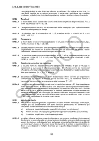 N.T.E. E.060 CONCRETO ARMADO
153
La zona general es la zona de anclaje tal como se define en 2.2 e incluye la zona local. La
zona local consiste en un prisma rectangular (o rectangular equivalente para anclajes
circulares u ovalados) que circunda al dispositivo de anclaje y al refuerzo de confinamiento.
18.13.2 Zona local
18.13.2.1 El diseño de las zonas locales debe basarse en la fuerza amplificada de preesforzado, Ppu, y
en los requisitos de 9.2.11 y 9.3.2.5.
18.13.2.2 Debe proporcionarse refuerzo a la zona local en donde se requiera para un funcionamiento
adecuado del dispositivo de anclaje.
18.13.2.3 Los requisitos para la zona local de 18.13.2.2 se satisfacen con lo indicado en 18.14.1 ó
18.15.1 y 18.15.2.
18.13.3 Zona general
18.13.3.1 El diseño de las zonas generales debe basarse en la fuerza amplificada de preesforzado, Ppu,
y en los requisitos de 9.2.11 y 9.3.2.5.
18.13.3.2 Se debe proporcionar refuerzo en la zona general donde se requiera para resistir las fuerzas
longitudinales de tracción en el borde inducidas por los dispositivos de anclaje. Deben
considerarse los efectos de cambios abruptos en la sección.
18.13.3.3 Los requisitos para la zona general establecidos en 18.13.3.2 se consideran satisfechos si se
cumple con 18.13.4, 18.13.5, 18.13.6 y cada vez que sea aplicable con lo indicado en 18.14.2,
18.14.3, ó 18.15.3.
18.13.4 Resistencia nominal de los materiales
18.13.4.1 El esfuerzo nominal a tracción del refuerzo adherido esta limitada a fy para el refuerzo no
preesforzado y a fpy para el refuerzo preesforzado. El esfuerzo nominal de tracción del
refuerzo no adherido preesforzado para resistir las fuerzas de tracción en las zonas de anclaje
debe estar limitado a 70
fps fse
  en MPa.
18.13.4.2 Salvo el caso de concreto confinado dentro de espirales o estribos cerrados que proporcionen
confinamiento equivalente al indicado por la ecuación (10-5), la resistencia nominal a
compresión del concreto en la zona general debe limitarse a 0,7λ f ci
 .
18.13.4.3 La resistencia a compresión del concreto en el momento de postensar, f ci
 , debe especificarse
en los planos de diseño. A menos que se usen dispositivos de anclaje sobredimensionados
para compensar la menor resistencia a compresión o que el acero esté esforzado a no más
del 50% de la fuerza final del preesforzado, el acero de preesforzado no debe tensarse sino
hasta que la resistencia a la compresión del concreto medida en ensayos consistentes con el
curado del elemento, sea al menos 28 MPa para torones de varios alambres o de a lo menos
17 MPa para los tendones de un cable o para barras.
18.13.5 Métodos de diseño
18.13.5.1 Para el diseño de zonas generales se permiten utilizar los métodos indicados a continuación,
siempre que los procedimientos den como resultado predicciones de resistencia que
concuerden sustancialmente con los resultados de ensayos.
(a) Modelos de plasticidad basados en equilibrio (modelos “puntal - tensor”).
(b) Análisis lineal de esfuerzos (incluyendo análisis por elementos finitos o equivalente).
(c) Ecuaciones simplificadas, cuando sean aplicables.
18.13.5.2 No deben utilizarse las ecuaciones simplificadas en los casos en que la sección transversal
del elemento no sea rectangular, en donde las discontinuidades en o cerca de la zona general
causen desviaciones en la trayectoria de las fuerzas, en donde la distancia mínima al borde
sea menor que 1,5 veces la dimensión lateral del dispositivo de anclaje en esa dirección o en
donde se usen dispositivos múltiples de anclaje que no queden dispuestos como un solo grupo
compacto.
 