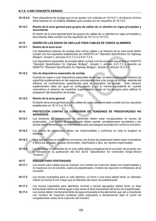 N.T.E. E.060 CONCRETO ARMADO
155
18.14.2.4 Para dispositivos de anclaje que no se ajusten a lo indicado en 18.14.2.1, el refuerzo mínimo
debe basarse en un análisis detallado que cumpla con los requisitos de 18.13.5.
18.14.3 Diseño de la zona general para grupos de cables de un alambre en vigas principales y
secundarias
El diseño de la zona general para los grupos de cables de un alambre en vigas principales y
secundarias debe cumplir con los requisitos de 18.13.3 a 18.13.5.
18.15 DISEÑO DE LAS ZONAS DE ANCLAJE PARA CABLES DE VARIOS ALAMBRES
18.15.1 Diseño de la zona local
Los dispositivos básicos de anclaje para varios cables y el refuerzo de la zona local deben
cumplir con los requisitos establecidos por AASHTO en “Standard Specification for Highway
Bridges”, división I, artículos 9.21.7.2.2 a 9.21.7.2.4.
Los dispositivos especiales de anclaje deben cumplir con los ensayos requeridos en AASHTO
“Standard Specification for Highway Bridges”, división I, artículo 9.21.7.3 y descrito en
AASHTO “Standard Specification for Highway Bridges”, división II, artículo 10.3.2.3.
18.15.2 Uso de dispositivos especiales de anclaje
Cuando se vayan a usar dispositivos especiales de anclaje, se debe proporcionar refuerzo de
superficie suplementario en las regiones correspondientes a las zonas de anclaje, además del
refuerzo de confinamiento especificada para el dispositivo de anclaje. Este refuerzo
suplementario debe ser igual en configuración y por lo menos equivalente en cuantía
volumétrica al refuerzo de superficie suplementario usado en los ensayos para calificar la
aceptación del dispositivo de anclaje.
18.15.3 Diseño de la zona general
El diseño de la zona general para los cables de varios alambres debe cumplir con los requisitos
establecidos en 18.13.3 a 18.13.5.
18.16 PROTECCIÓN CONTRA LA CORROSIÓN DE TENDONES DE PREESFORZADO NO
ADHERIDOS
18.16.1 Los tendones de preesforzado no adheridos deben estar encapsulados en ductos de
postensado. Los cables de preesforzado deben quedar completamente recubiertos y los
ductos deben llenarse con un material adecuado que asegure la protección contra la corrosión.
18.16.2 Los ductos de postensado deben ser impermeables y continuos en toda la longitud no
adherida.
18.16.3 Para aplicaciones en ambientes corrosivos, los ductos de postensado deben estar conectados
a todos los anclajes, ya sean de tensado, intermedios o fijos, de manera impermeable.
18.16.4 Los tendones no adheridos de un solo cable deben protegerse de la corrosión de acuerdo con
lo indicado en la publicación del ACI 423.6 “Specification for Unbonded Single-Strand
Tendons”.
18.17 DUCTOS PARA POSTENSADO
18.17.1 Los ductos para cables que se inyectan con mortero de inyección deben ser impermeables y
no reactivos con el concreto, acero de preesforzado, mortero de inyección e inhibidores de la
corrosión.
18.17.2 Los ductos inyectados para un solo alambre, un torón o una barra deben tener un diámetro
interior al menos 6 mm mayor que el diámetro del acero de preesforzado.
18.17.3 Los ductos inyectados para alambres, torones o barras agrupados deben tener un área
transversal interior al menos igual a dos veces el área transversal del acero de preesforzado.
18.17.4 Los ductos deben mantenerse libres de agua empozada si los elementos que van a inyectarse
con mortero de inyección pudieran estar expuestos a temperaturas bajo el punto de
congelamiento antes de la inyección del mortero.
 