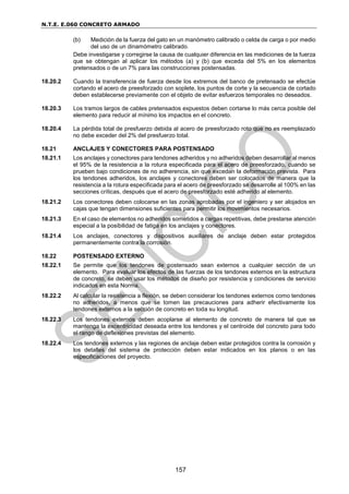 N.T.E. E.060 CONCRETO ARMADO
157
(b) Medición de la fuerza del gato en un manómetro calibrado o celda de carga o por medio
del uso de un dinamómetro calibrado.
Debe investigarse y corregirse la causa de cualquier diferencia en las mediciones de la fuerza
que se obtengan al aplicar los métodos (a) y (b) que exceda del 5% en los elementos
pretensados o de un 7% para las construcciones postensadas.
18.20.2 Cuando la transferencia de fuerza desde los extremos del banco de pretensado se efectúe
cortando el acero de preesforzado con soplete, los puntos de corte y la secuencia de cortado
deben establecerse previamente con el objeto de evitar esfuerzos temporales no deseados.
18.20.3 Los tramos largos de cables pretensados expuestos deben cortarse lo más cerca posible del
elemento para reducir al mínimo los impactos en el concreto.
18.20.4 La pérdida total de presfuerzo debida al acero de preesforzado roto que no es reemplazado
no debe exceder del 2% del presfuerzo total.
18.21 ANCLAJES Y CONECTORES PARA POSTENSADO
18.21.1 Los anclajes y conectores para tendones adheridos y no adheridos deben desarrollar al menos
el 95% de la resistencia a la rotura especificada para el acero de preesforzado, cuando se
prueben bajo condiciones de no adherencia, sin que excedan la deformación prevista. Para
los tendones adheridos, los anclajes y conectores deben ser colocados de manera que la
resistencia a la rotura especificada para el acero de preesforzado se desarrolle al 100% en las
secciones críticas, después que el acero de preesforzado esté adherido al elemento.
18.21.2 Los conectores deben colocarse en las zonas aprobadas por el ingeniero y ser alojados en
cajas que tengan dimensiones suficientes para permitir los movimientos necesarios.
18.21.3 En el caso de elementos no adheridos sometidos a cargas repetitivas, debe prestarse atención
especial a la posibilidad de fatiga en los anclajes y conectores.
18.21.4 Los anclajes, conectores y dispositivos auxiliares de anclaje deben estar protegidos
permanentemente contra la corrosión.
18.22 POSTENSADO EXTERNO
18.22.1 Se permite que los tendones de postensado sean externos a cualquier sección de un
elemento. Para evaluar los efectos de las fuerzas de los tendones externos en la estructura
de concreto, se deben usar los métodos de diseño por resistencia y condiciones de servicio
indicados en esta Norma.
18.22.2 Al calcular la resistencia a flexión, se deben considerar los tendones externos como tendones
no adheridos, a menos que se tomen las precauciones para adherir efectivamente los
tendones externos a la sección de concreto en toda su longitud.
18.22.3 Los tendones externos deben acoplarse al elemento de concreto de manera tal que se
mantenga la excentricidad deseada entre los tendones y el centroide del concreto para todo
el rango de deflexiones previstas del elemento.
18.22.4 Los tendones externos y las regiones de anclaje deben estar protegidos contra la corrosión y
los detalles del sistema de protección deben estar indicados en los planos o en las
especificaciones del proyecto.
 