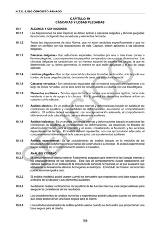 N.T.E. E.060 CONCRETO ARMADO
158
CAPÍTULO 19
CÁSCARAS Y LOSAS PLEGADAS
19.1 ALCANCE Y DEFINICIONES
19.1.1 Las disposiciones de este Capítulo se deben aplicar a cáscaras delgadas y láminas plegadas
de concreto, incluyendo las nervaduras y elementos de borde.
19.1.2 Todas las disposiciones de esta Norma, que no estén excluidas específicamente y que no
estén en conflicto con las disposiciones de este Capítulo, deben aplicarse a las cáscaras
delgadas.
19.1.3 Cáscaras delgadas.- Son estructuras espaciales, formadas por una o más losas curvas o
láminas plegadas, cuyos espesores son pequeños comparados con sus otras dimensiones. Las
cáscaras delgadas se caracterizan por su manera espacial de soportar las cargas, la que es
determinada por su forma geométrica, la manera en que están apoyadas y el tipo de carga
aplicada.
19.1.4 Láminas plegadas.- Son un tipo especial de cáscaras formadas por la unión, a lo largo de sus
bordes, de losas delgadas planas, de manera de crear una estructura espacial.
19.1.5 Cáscaras nervadas.- Son estructuras espaciales con el material colocado principalmente a lo
largo de líneas nervadas, con el área entre los nervios abierta o cubierta con una losa delgada.
19.1.6 Elementos auxiliares.- Son las vigas de borde o nervios que sirven para rigidizar, hacer más
resistente o servir de apoyo a la cáscara. Por lo general los elementos auxiliares actúan en
conjunto con la cáscara.
19.1.7 Análisis elástico.- Es un análisis de fuerzas internas y deformaciones basado en satisfacer las
condiciones de equilibrio y compatibilidad de deformaciones, asumiendo un comportamiento
elástico. El análisis deberá representar, con una aproximación adecuada, el comportamiento
tridimensional de la cáscara junto con sus elementos auxiliares.
19.1.8 Análisis inelástico.- Es un análisis de fuerzas internas y deformaciones basado en satisfacer las
condiciones de equilibrio, la compatibilidad de deformaciones, las relaciones no lineales de
esfuerzo-deformación para el concreto y el acero, considerando la fisuración y las acciones
dependientes del tiempo. El análisis deberá representar, con una aproximación adecuada, el
comportamiento tridimensional de la cáscara junto con sus elementos auxiliares.
19.1.9 Análisis experimental.- Es un procedimiento de análisis basado en la medición de los
desplazamientos o deformaciones unitarias de la estructura o su modelo. El análisis experimental
puede basarse en un comportamiento elástico o inelástico.
19.2 ANÁLISIS Y DISEÑO
19.2.1 El comportamiento elástico será un fundamento aceptado para determinar las fuerzas internas y
los desplazamientos de las cáscaras. Este tipo de comportamiento puede establecerse por
cálculos basados en un análisis de la estructura de concreto no fisurada, en la que se asume que
el material es linealmente elástico, homogéneo e isotrópico. El módulo de Poisson del concreto
puede asumirse igual a cero.
19.2.2 El análisis inelástico podrá usarse cuando se demuestre que proporciona una base segura para
el diseño de la cáscara y sus elementos auxiliares.
19.2.3 Se deberán realizar verificaciones del equilibrio de las fuerzas internas y las cargas externas para
asegurar la consistencia de los resultados.
19.2.4 Los procedimientos de análisis numérico o experimental podrán utilizarse cuando se demuestre
que estos proporcionan una base segura para el diseño.
19.2.5 Los métodos aproximados de análisis podrán usarse cuando se demuestre que proporcionan una
base segura para el diseño.
 