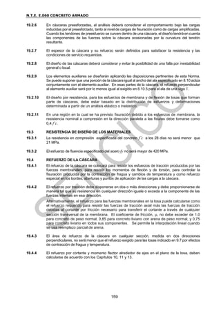 N.T.E. E.060 CONCRETO ARMADO
159
19.2.6 En cáscaras preesforzadas, el análisis deberá considerar el comportamiento bajo las cargas
inducidas por el preesforzado, tanto al nivel de cargas de fisuración como de cargas amplificadas.
Cuando los tendones de preesfuerzo se curven dentro de una cáscara, el diseño tendrá en cuenta
las componentes de las fuerzas sobre la cáscara ocasionadas por la curvatura del tendón
resultante.
19.2.7 El espesor de la cáscara y su refuerzo serán definidos para satisfacer la resistencia y las
condiciones de servicio requeridas.
19.2.8 El diseño de las cáscaras deberá considerar y evitar la posibilidad de una falla por inestabilidad
general o local.
19.2.9 Los elementos auxiliares se diseñarán aplicando las disposiciones pertinentes de esta Norma.
Se puede suponer que una porción de la cáscara igual al ancho del ala especificado en 8.10 actúa
conjuntamente con el elemento auxiliar. En esas partes de la cáscara, el refuerzo perpendicular
al elemento auxiliar será por lo menos igual al exigido en 8.10.5 para el ala de una viga T.
19.2.10 El diseño por resistencia, para los esfuerzos de membrana y de flexión de losas que forman
parte de cáscaras, debe estar basado en la distribución de esfuerzos y deformaciones
determinada a partir de un análisis elástico o inelástico.
19.2.11 En una región en la cual se ha previsto fisuración debido a los esfuerzos de membrana, la
resistencia nominal a compresión en la dirección paralela a las fisuras debe tomarse como
0,4 f’c.
19.3 RESISTENCIA DE DISEÑO DE LOS MATERIALES
19.3.1 La resistencia en compresión especificada del concreto f’c a los 28 días no será menor que
21 MPa.
19.3.2 El esfuerzo de fluencia especificado del acero fy no será mayor de 420 MPa.
19.4 REFUERZO DE LA CÁSCARA
19.4.1 El refuerzo de la cáscara se colocará para resistir los esfuerzos de tracción producidos por las
fuerzas membranales, para resistir los momentos de flexión y de torsión, para controlar la
fisuración producida por la contracción de fragua y cambios de temperatura y como refuerzo
especial en los bordes, aberturas y puntos de aplicación de las cargas a la cáscara.
19.4.2 El refuerzo por tracción debe disponerse en dos o más direcciones y debe proporcionarse de
manera tal que su resistencia en cualquier dirección iguale o exceda a la componente de las
fuerzas internas en esa dirección.
Alternativamente, el refuerzo para las fuerzas membranales en la losa puede calcularse como
el refuerzo requerido para resistir las fuerzas de tracción axial más las fuerzas de tracción
debidas al cortante por fricción necesario para transferir el cortante a través de cualquier
sección transversal de la membrana. El coeficiente de fricción, , no debe exceder de 1,0
para concreto de peso normal, 0,85 para concreto liviano con arena de peso normal, y 0,75
para concreto liviano en todos sus componentes. Se permite la interpolación lineal cuando
se usa reemplazo parcial de arena.
19.4.3 El área de refuerzo de la cáscara en cualquier sección, medida en dos direcciones
perpendiculares, no será menor que el refuerzo exigido para las losas indicado en 9.7 por efectos
de contracción de fragua y temperatura.
19.4.4 El refuerzo por cortante y momento flector alrededor de ejes en el plano de la losa, deben
calcularse de acuerdo con los Capítulos 10, 11 y 13.
 