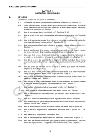 N.T.E. E.060 CONCRETO ARMADO
16
CAPÍTULO 2
NOTACIÓN Y DEFINICIONES
2.1 NOTACIÓN
Los términos en esta lista se utilizan en esta Norma.
a = profundidad del bloque rectangular equivalente de esfuerzos, mm, Capítulo 10.
av = luz de cortante, igual a la distancia del centro de una carga concentrada a la cara del
apoyo para elementos continuos o en voladizo, o al centro del apoyo para elementos
simplemente apoyados, mm, Capítulo 11.
Ab = área de una barra o alambre individual, mm2, Capítulos 10, 12.
Ac = área de la sección de concreto que resiste la transferencia de cortante, mm2, Capítulo
11.
Ach = área de la sección transversal de un elemento estructural, medida entre los bordes
exteriores del refuerzo transversal, mm2, Capítulos 10, 21.
Acp = área encerrada por el perímetro exterior de la sección transversal de concreto, mm2,
Capítulo 11.
Act = área de aquella parte de la sección transversal comprendida entre la cara en tracción
por flexión y el centro de gravedad de la sección bruta, mm2, Capítulo 18.
Acv = área bruta de la sección de concreto limitada por el espesor del alma y la longitud de
la sección en la dirección de la fuerza de cortante considerada, mm2, Capítulo 21.
Acw = área de la sección de concreto de un segmento vertical individual de un muro,
segmento horizontal de un muro o viga de acople, que resiste cortante, mm2, Capítulo
21.
Af = área del acero de refuerzo en una ménsula o cartela que resiste el momento
amplificado, mm2, Capítulo 11.
Ag = área bruta de la sección, mm2. Para una sección con vacíos, es el área del concreto
solo y no incluye el área de los vacíos, Capítulos 9-11, 14-16, 21, 22.
Ah = área total de refuerzo para cortante paralelo al refuerzo principal de tracción en una
ménsula o cartela, mm2, Capítulo 11.
Aj = área efectiva de la sección transversal dentro de un nudo medida en un plano paralelo
al plano del refuerzo que genera cortante en el nudo, mm2, Capítulo 21.
A = área total del refuerzo longitudinal para resistir torsión, mm2, Capítulo 11.
, min
A = área mínima de refuerzo longitudinal para resistir torsión, mm2, Capítulo 11.
An = área de refuerzo en una ménsula o cartela que resiste la fuerza de tracción Nuc, mm2,
Capítulo 11.
Ao = área bruta encerrada por la trayectoria del flujo de cortante, mm2, Capítulo 11.
Aoh = área encerrada por el eje del refuerzo transversal cerrado más externo dispuesto para
resistir la torsión, mm2, Capítulo 11.
Aps = área de acero preesforzado en la zona de tracción por flexión, mm2, Capítulo 18.
As = área de refuerzo longitudinal no preesforzado a tracción, mm2, Capítulos 10-12, 14,
15, 18.
A’s = área del refuerzo longitudinal a compresión, mm2,
Asc = área de refuerzo principal a tracción en una ménsula o cartela, mm2, Capítulo 11.
Ash = área total de refuerzo transversal (incluyendo ganchos suplementarios) colocado
dentro del espaciamiento s y perpendicular a la dimensión bc, mm2, Capítulo 21.
 