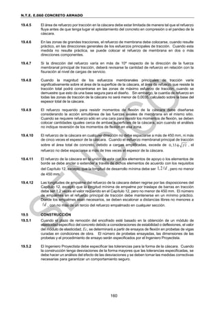N.T.E. E.060 CONCRETO ARMADO
160
19.4.5 El área de refuerzo por tracción en la cáscara debe estar limitada de manera tal que el refuerzo
fluya antes de que tenga lugar el aplastamiento del concreto en compresión o el pandeo de la
cáscara.
19.4.6 En las zonas de grandes tracciones, el refuerzo de membrana debe colocarse, cuando resulte
práctico, en las direcciones generales de los esfuerzos principales de tracción. Cuando esta
medida no resulte práctica, se puede colocar el refuerzo de membrana en dos o más
direcciones componentes.
19.4.7 Si la dirección del refuerzo varía en más de 10º respecto de la dirección de la fuerza
membranal principal de tracción, deberá revisarse la cantidad de refuerzo en relación con la
fisuración al nivel de cargas de servicio.
19.4.8 Cuando la magnitud de los esfuerzos membranales principales de tracción varíe
significativamente sobre el área de la superficie de la cáscara, el área de refuerzo que resiste la
tracción total podrá concentrarse en las zonas de máximo esfuerzo de tracción, cuando se
demuestre que esto da una base segura para el diseño. Sin embargo, la cuantía de refuerzo en
todas las zonas de tracción de la cáscara no será menor de 0,0035, calculado sobre la base del
espesor total de la cáscara.
19.4.9 El refuerzo requerido para resistir momentos de flexión de la cáscara debe diseñarse
considerando la acción simultánea de las fuerzas axiales de membrana en el mismo sitio.
Cuando se requiere refuerzo sólo en una cara para resistir los momentos de flexión, se deben
colocar cantidades iguales cerca de ambas superficies de la cáscara, aún cuando el análisis
no indique reversión de los momentos de flexión en esa zona.
19.4.10 El refuerzo de la cáscara en cualquier dirección no debe espaciarse a más de 450 mm, ni más
de cinco veces el espesor de la cáscara. Cuando el esfuerzo membranal principal de tracción
sobre el área total de concreto, debido a cargas amplificadas, exceda de 0,33 f c

 , el
refuerzo no debe espaciarse a más de tres veces el espesor de la cáscara.
19.4.11 El refuerzo de la cáscara en la unión de esta con los elementos de apoyo o los elementos de
borde se debe anclar o extender a través de dichos elementos de acuerdo con los requisitos
del Capítulo 12, excepto que la longitud de desarrollo mínima debe ser 1,2 d , pero no menor
de 450 mm.
19.4.12 Las longitudes de empalme del refuerzo de la cáscara deben regirse por las disposiciones del
Capítulo 12, excepto que la longitud mínima de empalme por traslape de barras en tracción
debe ser 1,2 veces el valor requerido en el Capítulo 12, pero no menor de 450 mm. El número
de empalmes en el refuerzo principal de tracción debe mantenerse en un mínimo práctico.
Donde los empalmes sean necesarios, se deben escalonar a distancias libres no menores a
d , con no más de un tercio del refuerzo empalmado en cualquier sección.
19.5 CONSTRUCCIÓN
19.5.1 Cuando el plazo de remoción del encofrado esté basado en la obtención de un módulo de
elasticidad específico del concreto debido a consideraciones de estabilidad o deflexiones, el valor
del módulo de elasticidad, Ec, se determinará a partir de ensayos de flexión en probetas de vigas
curadas en condiciones de obra. El número de probetas ensayadas, las dimensiones de las
probetas y el procedimiento de ensayo serán especificados por el Ingeniero Proyectista.
19.5.2 El Ingeniero Proyectista debe especificar las tolerancias para la forma de la cáscara. Cuando
la construcción tenga desviaciones de la forma mayores que las tolerancias especificadas, se
debe hacer un análisis del efecto de las desviaciones y se deben tomar las medidas correctivas
necesarias para garantizar un comportamiento seguro.
 