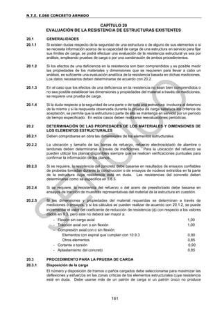 N.T.E. E.060 CONCRETO ARMADO
161
CAPÍTULO 20
EVALUACIÓN DE LA RESISTENCIA DE ESTRUCTURAS EXISTENTES
20.1 GENERALIDADES
20.1.1 Si existen dudas respecto de la seguridad de una estructura o de alguno de sus elementos o si
se necesita información acerca de la capacidad de carga de una estructura en servicio para fijar
sus límites de carga, se podrá efectuar una evaluación de la resistencia estructural ya sea por
análisis, empleando pruebas de carga o por una combinación de ambos procedimientos.
20.1.2 Si los efectos de una deficiencia en la resistencia son bien comprendidos y es posible medir
las propiedades de los materiales y dimensiones que se requieren para llevar a cabo un
análisis, es suficiente una evaluación analítica de la resistencia basada en dichas mediciones.
Los datos necesarios deben determinarse de acuerdo con 20.2.
20.1.3 En el caso que los efectos de una deficiencia en la resistencia no sean bien comprendidos o
no sea posible establecer las dimensiones y propiedades del material a través de mediciones,
se requiere una prueba de carga.
20.1.4 Si la duda respecto a la seguridad de una parte o de toda una estructura involucra al deterioro
de la misma y si la respuesta observada durante la prueba de carga satisface los criterios de
aceptación, se permite que la estructura o parte de ella se mantenga en servicio por un período
de tiempo especificado. En estos casos deben realizarse reevaluaciones periódicas.
20.2 DETERMINACIÓN DE LAS PROPIEDADES DE LOS MATERIALES Y DIMENSIONES DE
LOS ELEMENTOS ESTRUCTURALES
20.2.1 Deben comprobarse en obra las dimensiones de los elementos estructurales.
20.2.2 La ubicación y tamaño de las barras de refuerzo, refuerzo electrosoldado de alambre o
tendones deben determinarse a través de mediciones. Para la ubicación del refuerzo se
pueden utilizar los planos disponibles siempre que se realicen verificaciones puntuales para
confirmar la información de los planos.
20.2.3 Si se requiere, la resistencia del concreto debe basarse en resultados de ensayos confiables
de probetas tomadas durante la construcción o de ensayos de núcleos extraídos en la parte
de la estructura cuya resistencia está en duda. Las resistencias del concreto deben
determinarse como se especifica en 5.6.5.
20.2.4 Si se requiere, la resistencia del refuerzo o del acero de preesforzado debe basarse en
ensayos de tracción de muestras representativas del material de la estructura en cuestión.
20.2.5 Si las dimensiones y propiedades del material requeridas se determinan a través de
mediciones o ensayos, y si los cálculos se pueden realizar de acuerdo con 20.1.2, se puede
incrementar el valor del coeficiente de reducción de resistencia () con respecto a los valores
dados en 9.3, pero este no deberá ser mayor a:
- Flexión sin carga axial 1,00
- Tracción axial con o sin flexión 1,00
- Compresión axial con o sin flexión:
Elementos con espiral que cumplan con 10.9.3 0,90
Otros elementos 0,85
- Cortante o torsión 0,90
- Aplastamiento del concreto 0,85
20.3 PROCEDIMIENTO PARA LA PRUEBA DE CARGA
20.3.1 Disposición de la carga
El número y disposición de tramos o paños cargados debe seleccionarse para maximizar las
deflexiones y esfuerzos en las zonas críticas de los elementos estructurales cuya resistencia
esté en duda. Debe usarse más de un patrón de carga si un patrón único no produce
 