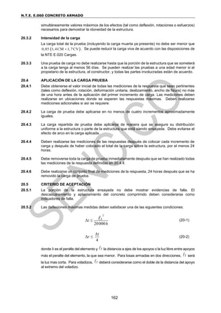 N.T.E. E.060 CONCRETO ARMADO
162
simultáneamente valores máximos de los efectos (tal como deflexión, rotaciones o esfuerzos)
necesarios para demostrar la idoneidad de la estructura.
20.3.2 Intensidad de la carga
La carga total de la prueba (incluyendo la carga muerta ya presente) no debe ser menor que
 
0,85 1,4CM 1,7CV
 . Se puede reducir la carga viva de acuerdo con las disposiciones de
la NTE E.020 Cargas.
20.3.3 Una prueba de carga no debe realizarse hasta que la porción de la estructura que se someterá
a la carga tenga al menos 56 días. Se pueden realizar las pruebas a una edad menor si el
propietario de la estructura, el constructor, y todas las partes involucradas están de acuerdo.
20.4 APLICACIÓN DE LA CARGA PRUEBA
20.4.1 Debe obtenerse el valor inicial de todas las mediciones de la respuesta que sean pertinentes
(tales como deflexión, rotación, deformación unitaria, deslizamiento, ancho de fisura) no más
de una hora antes de la aplicación del primer incremento de carga. Las mediciones deben
realizarse en ubicaciones donde se esperen las respuestas máximas. Deben realizarse
mediciones adicionales si así se requiere.
20.4.2 La carga de prueba debe aplicarse en no menos de cuatro incrementos aproximadamente
iguales.
20.4.3 La carga repartida de prueba debe aplicarse de manera que se asegure su distribución
uniforme a la estructura o parte de la estructura que está siendo ensayada. Debe evitarse el
efecto de arco en la carga aplicada.
20.4.4 Deben realizarse las mediciones de las respuestas después de colocar cada incremento de
carga y después de haber colocado el total de la carga sobre la estructura, por al menos 24
horas.
20.4.5 Debe removerse toda la carga de prueba inmediatamente después que se han realizado todas
las mediciones de la respuesta definidas en 20.4.4.
20.4.6 Debe realizarse un conjunto final de mediciones de la respuesta, 24 horas después que se ha
removido la carga de prueba.
20.5 CRITERIO DE ACEPTACIÓN
20.5.1 La porción de la estructura ensayada no debe mostrar evidencias de falla. El
descascaramiento y aplastamiento del concreto comprimido deben considerarse como
indicadores de falla.
20.5.2 Las deflexiones máximas medidas deben satisfacer una de las siguientes condiciones:
2
1
20000
t
h
  (20-1)
1
4
r

  (20-2)
donde h es el peralte del elemento y t la distancia a ejes de los apoyos o la luz libre entre apoyos
más el peralte del elemento, la que sea menor. Para losas armadas en dos direcciones, t será
la luz mas corta. Para voladizos, t deberá considerarse como el doble de la distancia del apoyo
al extremo del voladizo.
 