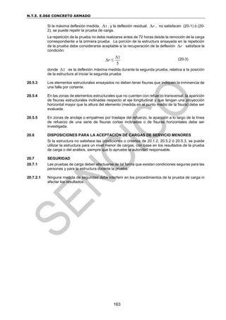 N.T.E. E.060 CONCRETO ARMADO
163
Si la máxima deflexión medida, 1
 , y la deflexión residual, r
 , no satisfacen (20-1) ó (20-
2), se puede repetir la prueba de carga.
La repetición de la prueba no debe realizarse antes de 72 horas desde la remoción de la carga
correspondiente a la primera prueba. La porción de la estructura ensayada en la repetición
de la prueba debe considerarse aceptable si la recuperación de la deflexión r
 satisface la
condición:
(20-3)
donde 2
 es la deflexión máxima medida durante la segunda prueba, relativa a la posición
de la estructura al iniciar la segunda prueba.
20.5.3 Los elementos estructurales ensayados no deben tener fisuras que indiquen la inminencia de
una falla por cortante.
20.5.4 En las zonas de elementos estructurales que no cuenten con refuerzo transversal, la aparición
de fisuras estructurales inclinadas respecto al eje longitudinal y que tengan una proyección
horizontal mayor que la altura del elemento (medida en el punto medio de la fisura) debe ser
evaluada.
20.5.5 En zonas de anclaje o empalmes por traslape del refuerzo, la aparición a lo largo de la línea
de refuerzo de una serie de fisuras cortas inclinadas o de fisuras horizontales debe ser
investigada.
20.6 DISPOSICIONES PARA LA ACEPTACIÓN DE CARGAS DE SERVICIO MENORES
Si la estructura no satisface las condiciones o criterios de 20.1.2, 20.5.2 ó 20.5.3, se puede
utilizar la estructura para un nivel menor de cargas, con base en los resultados de la prueba
de carga o del análisis, siempre que lo apruebe la autoridad responsable.
20.7 SEGURIDAD
20.7.1 Las pruebas de carga deben efectuarse de tal forma que existan condiciones seguras para las
personas y para la estructura durante la prueba.
20.7.2.1 Ninguna medida de seguridad debe interferir en los procedimientos de la prueba de carga ni
afectar los resultados.
2
5
r

 
 