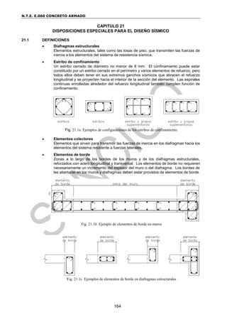 N.T.E. E.060 CONCRETO ARMADO
164
CAPITULO 21
DISPOSICIONES ESPECIALES PARA EL DISEÑO SÍSMICO
21.1 DEFINICIONES
 Diafragmas estructurales
Elementos estructurales, tales como las losas de piso, que transmiten las fuerzas de
inercia a los elementos del sistema de resistencia sísmica.
 Estribo de confinamiento
Un estribo cerrado de diámetro no menor de 8 mm. El confinamiento puede estar
constituido por un estribo cerrado en el perímetro y varios elementos de refuerzo, pero
todos ellos deben tener en sus extremos ganchos sísmicos que abracen el refuerzo
longitudinal y se proyecten hacia el interior de la sección del elemento. Las espirales
continuas enrolladas alrededor del refuerzo longitudinal también cumplen función de
confinamiento.
Fig. 21.1a Ejemplos de configuraciones de los estribos de confinamiento.
 Elementos colectores
Elementos que sirven para transmitir las fuerzas de inercia en los diafragmas hacia los
elementos del sistema resistente a fuerzas laterales.
 Elementos de borde
Zonas a lo largo de los bordes de los muros y de los diafragmas estructurales,
reforzados con acero longitudinal y transversal. Los elementos de borde no requieren
necesariamente un incremento del espesor del muro o del diafragma. Los bordes de
las aberturas en los muros y diafragmas deben estar provistos de elementos de borde.
Fig. 21.1b Ejemplo de elementos de borde en muros
Fig. 21.1c Ejemplos de elementos de borde en diafragmas estructurales
 