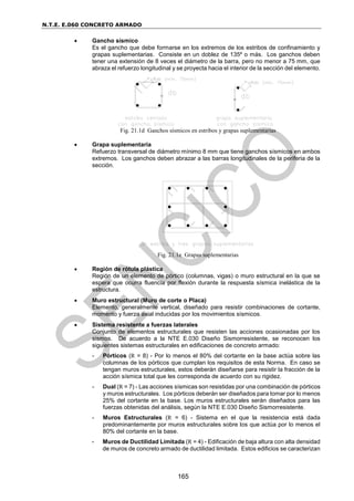 N.T.E. E.060 CONCRETO ARMADO
165
 Gancho sísmico
Es el gancho que debe formarse en los extremos de los estribos de confinamiento y
grapas suplementarias. Consiste en un doblez de 135º o más. Los ganchos deben
tener una extensión de 8 veces el diámetro de la barra, pero no menor a 75 mm, que
abraza el refuerzo longitudinal y se proyecta hacia el interior de la sección del elemento.
Fig. 21.1d Ganchos sísmicos en estribos y grapas suplementarias
 Grapa suplementaria
Refuerzo transversal de diámetro mínimo 8 mm que tiene ganchos sísmicos en ambos
extremos. Los ganchos deben abrazar a las barras longitudinales de la periferia de la
sección.
Fig. 21.1e Grapas suplementarias
 Región de rótula plástica
Región de un elemento de pórtico (columnas, vigas) o muro estructural en la que se
espera que ocurra fluencia por flexión durante la respuesta sísmica inelástica de la
estructura.
 Muro estructural (Muro de corte o Placa)
Elemento, generalmente vertical, diseñado para resistir combinaciones de cortante,
momento y fuerza axial inducidas por los movimientos sísmicos.
 Sistema resistente a fuerzas laterales
Conjunto de elementos estructurales que resisten las acciones ocasionadas por los
sismos. De acuerdo a la NTE E.030 Diseño Sismorresistente, se reconocen los
siguientes sistemas estructurales en edificaciones de concreto armado:
- Pórticos (R = 8) - Por lo menos el 80% del cortante en la base actúa sobre las
columnas de los pórticos que cumplan los requisitos de esta Norma. En caso se
tengan muros estructurales, estos deberán diseñarse para resistir la fracción de la
acción sísmica total que les corresponda de acuerdo con su rigidez.
- Dual (R = 7) - Las acciones sísmicas son resistidas por una combinación de pórticos
y muros estructurales. Los pórticos deberán ser diseñados para tomar por lo menos
25% del cortante en la base. Los muros estructurales serán diseñados para las
fuerzas obtenidas del análisis, según la NTE E.030 Diseño Sismorresistente.
- Muros Estructurales (R = 6) - Sistema en el que la resistencia está dada
predominantemente por muros estructurales sobre los que actúa por lo menos el
80% del cortante en la base.
- Muros de Ductilidad Limitada (R = 4) - Edificación de baja altura con alta densidad
de muros de concreto armado de ductilidad limitada. Estos edificios se caracterizan
 