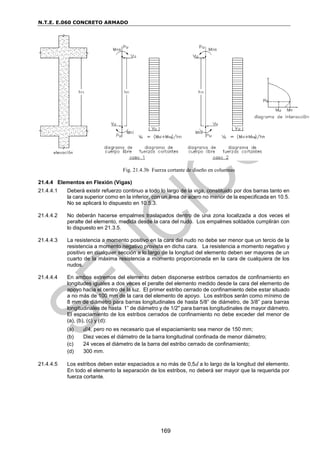 N.T.E. E.060 CONCRETO ARMADO
169
Fig. 21.4.3b Fuerza cortante de diseño en columnas
21.4.4 Elementos en Flexión (Vigas)
21.4.4.1 Deberá existir refuerzo continuo a todo lo largo de la viga, constituido por dos barras tanto en
la cara superior como en la inferior, con un área de acero no menor de la especificada en 10.5.
No se aplicará lo dispuesto en 10.5.3.
21.4.4.2 No deberán hacerse empalmes traslapados dentro de una zona localizada a dos veces el
peralte del elemento, medida desde la cara del nudo. Los empalmes soldados cumplirán con
lo dispuesto en 21.3.5.
21.4.4.3 La resistencia a momento positivo en la cara del nudo no debe ser menor que un tercio de la
resistencia a momento negativo provista en dicha cara. La resistencia a momento negativo y
positivo en cualquier sección a lo largo de la longitud del elemento deben ser mayores de un
cuarto de la máxima resistencia a momento proporcionada en la cara de cualquiera de los
nudos.
21.4.4.4 En ambos extremos del elemento deben disponerse estribos cerrados de confinamiento en
longitudes iguales a dos veces el peralte del elemento medido desde la cara del elemento de
apoyo hacia el centro de la luz. El primer estribo cerrado de confinamiento debe estar situado
a no más de 100 mm de la cara del elemento de apoyo. Los estribos serán como mínimo de
8 mm de diámetro para barras longitudinales de hasta 5/8” de diámetro, de 3/8” para barras
longitudinales de hasta 1” de diámetro y de 1/2" para barras longitudinales de mayor diámetro.
El espaciamiento de los estribos cerrados de confinamiento no debe exceder del menor de
(a), (b), (c) y (d):
(a) d/4, pero no es necesario que el espaciamiento sea menor de 150 mm;
(b) Diez veces el diámetro de la barra longitudinal confinada de menor diámetro;
(c) 24 veces el diámetro de la barra del estribo cerrado de confinamiento;
(d) 300 mm.
21.4.4.5 Los estribos deben estar espaciados a no más de 0,5d a lo largo de la longitud del elemento.
En todo el elemento la separación de los estribos, no deberá ser mayor que la requerida por
fuerza cortante.
 