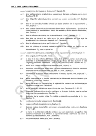 N.T.E. E.060 CONCRETO ARMADO
17
As,min = área mínima de refuerzo de flexión, mm2, Capítulo 10.
Ast = área total de refuerzo longitudinal no preesforzado (barras o perfiles de acero), mm2,
Capítulos 10, 21.
Asx = área del perfil o tubo estructural de acero en una sección compuesta, mm2, Capítulo
10.
At = área de una rama de un estribo cerrado que resiste la torsión con un espaciamiento s,
mm2, Capítulo 11.
Atr = área total de todo el refuerzo transversal dentro de un espaciamiento s que cruza el
plano potencial de hendimiento a través del refuerzo que está siendo desarrollado,
mm2, Capítulo 12.
Av = área de refuerzo de cortante con un espaciamiento s, mm2, Capítulos 11, 17.
Avd = área total de refuerzo en cada grupo de barras diagonales en una viga de
acoplamiento con refuerzo en diagonal, mm2, Capítulo 21.
Avf = área de refuerzo de cortante por fricción, mm2, Capítulo 11.
Avh = área del refuerzo de cortante paralelo al refuerzo de tracción por flexión con un
espaciamiento 2
s , mm2, Capítulo 11.
Av,min = área mínima de refuerzo para cortante con un espaciamiento s, mm2, Capítulo 11.
A1 = área cargada, mm2, Capítulos 10, 22.
A2 = el área de la base inferior del tronco mayor de la pirámide, cono o cuña ahusada,
contenida en su totalidad dentro del apoyo y que tenga por base superior el área
cargada y pendientes laterales de 1 vertical por 2 horizontal, mm2, Capítulos 10, 22.
b = ancho de la cara en compresión del elemento, mm, Capítulo 10.
bc = dimensión transversal del núcleo de la columna medida centro a centro de las ramas
exteriores del refuerzo transversal con área, Ash, mm, Capítulo 21.
bo = perímetro de la sección crítica para cortante en losas y zapatas, mm, Capítulos 11,
22.
bt = ancho de la parte de la sección transversal que contiene los estribos cerrados que
resisten la torsión, mm, Capítulo 11.
bv = ancho de la sección transversal en la superficie de contacto que se investiga por
cortante horizontal, mm, Capítulo 17.
bw = ancho del alma o diámetro de la sección circular, mm, Capítulos 10-12, 21, 22.
b1 = dimensión de la sección crítica bo medida en la dirección de la luz para la cual se
determinan los momentos, mm, Capítulo 13.
b2 = dimensión de la sección crítica bo medida en dirección perpendicular a b1, mm,
Capítulo 13.
Bn = resistencia nominal al aplastamiento, Capítulo 22.
Bu = carga amplificada de aplastamiento, Capítulo 22.
c = distancia medida desde la fibra extrema en compresión al eje neutro, mm, Capítulos
9, 10, 14, 21.
cb = la menor de la distancia medida del centro de una barra o alambre a la superficie más
cercana del concreto o la mitad de la separación centro a centro de las barras o
alambres que se desarrollan, mm, Capítulo 12.
Cc = recubrimiento libre del refuerzo, mm, Capítulo 9.
 