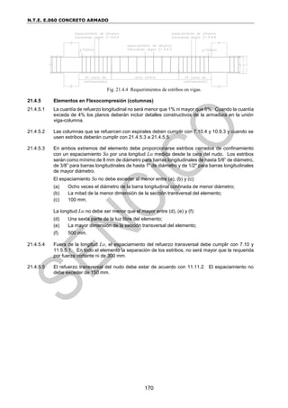 N.T.E. E.060 CONCRETO ARMADO
170
Fig. 21.4.4 Requerimientos de estribos en vigas.
21.4.5 Elementos en Flexocompresión (columnas)
21.4.5.1 La cuantía de refuerzo longitudinal no será menor que 1% ni mayor que 6%. Cuando la cuantía
exceda de 4% los planos deberán incluir detalles constructivos de la armadura en la unión
viga-columna.
21.4.5.2 Las columnas que se refuercen con espirales deben cumplir con 7.10.4 y 10.9.3 y cuando se
usen estribos deberán cumplir con 21.4.5.3 a 21.4.5.5.
21.4.5.3 En ambos extremos del elemento debe proporcionarse estribos cerrados de confinamiento
con un espaciamiento So por una longitud Lo medida desde la cara del nudo. Los estribos
serán como mínimo de 8 mm de diámetro para barras longitudinales de hasta 5/8” de diámetro,
de 3/8” para barras longitudinales de hasta 1” de diámetro y de 1/2" para barras longitudinales
de mayor diámetro.
El espaciamiento So no debe exceder al menor entre (a), (b) y (c):
(a) Ocho veces el diámetro de la barra longitudinal confinada de menor diámetro;
(b) La mitad de la menor dimensión de la sección transversal del elemento;
(c) 100 mm.
La longitud Lo no debe ser menor que el mayor entre (d), (e) y (f):
(d) Una sexta parte de la luz libre del elemento;
(e) La mayor dimensión de la sección transversal del elemento;
(f) 500 mm.
21.4.5.4 Fuera de la longitud Lo, el espaciamiento del refuerzo transversal debe cumplir con 7.10 y
11.5.5.1. En todo el elemento la separación de los estribos, no será mayor que la requerida
por fuerza cortante ni de 300 mm.
21.4.5.5 El refuerzo transversal del nudo debe estar de acuerdo con 11.11.2. El espaciamiento no
debe exceder de 150 mm.
 