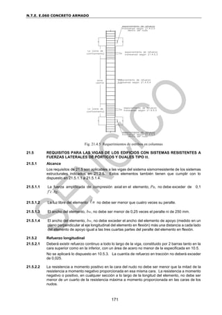 N.T.E. E.060 CONCRETO ARMADO
171
Fig. 21.4.5 Requerimientos de estribos en columnas
21.5 REQUISITOS PARA LAS VIGAS DE LOS EDIFICIOS CON SISTEMAS RESISTENTES A
FUERZAS LATERALES DE PÓRTICOS Y DUALES TIPO II.
21.5.1 Alcance
Los requisitos de 21.5 son aplicables a las vigas del sistema sismorresistente de los sistemas
estructurales indicados en 21.2.5. Estos elementos también tienen que cumplir con lo
dispuesto en 21.5.1.1 a 21.5.1.4.
21.5.1.1 La fuerza amplificada de compresión axial en el elemento, Pu, no debe exceder de 0,1
f’c Ag.
21.5.1.2 La luz libre del elemento n no debe ser menor que cuatro veces su peralte.
21.5.1.3 El ancho del elemento, bw, no debe ser menor de 0,25 veces el peralte ni de 250 mm.
21.5.1.4 El ancho del elemento, bw, no debe exceder el ancho del elemento de apoyo (medido en un
plano perpendicular al eje longitudinal del elemento en flexión) más una distancia a cada lado
del elemento de apoyo igual a las tres cuartas partes del peralte del elemento en flexión.
21.5.2 Refuerzo longitudinal
21.5.2.1 Deberá existir refuerzo continuo a todo lo largo de la viga, constituido por 2 barras tanto en la
cara superior como en la inferior, con un área de acero no menor de la especificada en 10.5.
No se aplicará lo dispuesto en 10.5.3. La cuantía de refuerzo en tracción no deberá exceder
de 0,025.
21.5.2.2 La resistencia a momento positivo en la cara del nudo no debe ser menor que la mitad de la
resistencia a momento negativo proporcionada en esa misma cara. La resistencia a momento
negativo o positivo, en cualquier sección a lo largo de la longitud del elemento, no debe ser
menor de un cuarto de la resistencia máxima a momento proporcionada en las caras de los
nudos.
 