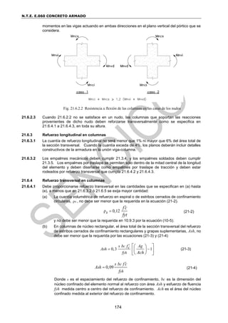 N.T.E. E.060 CONCRETO ARMADO
174
momentos en las vigas actuando en ambas direcciones en el plano vertical del pórtico que se
considera.
Fig. 21.6.2.2 Resistencia a flexión de las columnas en las caras de los nudos
21.6.2.3 Cuando 21.6.2.2 no se satisface en un nudo, las columnas que soportan las reacciones
provenientes de dicho nudo deben reforzarse transversalmente como se especifica en
21.6.4.1 a 21.6.4.3, en toda su altura.
21.6.3 Refuerzo longitudinal en columnas
21.6.3.1 La cuantía de refuerzo longitudinal no será menor que 1% ni mayor que 6% del área total de
la sección transversal. Cuando la cuantía exceda de 4%, los planos deberán incluir detalles
constructivos de la armadura en la unión viga-columna.
21.6.3.2 Los empalmes mecánicos deben cumplir 21.3.4. y los empalmes soldados deben cumplir
21.3.5. Los empalmes por traslape se permiten sólo dentro de la mitad central de la longitud
del elemento y deben diseñarse como empalmes por traslape de tracción y deben estar
rodeados por refuerzo transversal que cumpla 21.6.4.2 y 21.6.4.3.
21.6.4 Refuerzo transversal en columnas
21.6.4.1 Debe proporcionarse refuerzo transversal en las cantidades que se especifican en (a) hasta
(e), a menos que en 21.6.3.2 ó 21.6.5 se exija mayor cantidad:
(a) La cuantía volumétrica de refuerzo en espiral o de estribos cerrados de confinamiento
circulares, ρs , no debe ser menor que la requerida en la ecuación (21-2).
ρ 0,12
s
f c
fyt


(21-2)
y no debe ser menor que la requerida en 10.9.3 por la ecuación (10-5).
(b) En columnas de núcleo rectangular, el área total de la sección transversal del refuerzo
de estribos cerrados de confinamiento rectangulares y grapas suplementarias, Ash, no
debe ser menor que la requerida por las ecuaciones (21-3) y (21-4)
0,3 1
c
yh
s b f Ag
c
Ash
f Ach

 
 
 
 
 
 
 
(21-3)
0,09
c
yh
s b f c
Ash
f

 (21-4)
Donde s es el espaciamiento del refuerzo de confinamiento, bc es la dimensión del
núcleo confinado del elemento normal al refuerzo con área Ash y esfuerzo de fluencia
fyh medida centro a centro del refuerzo de confinamiento. Ach es el área del núcleo
confinado medida al exterior del refuerzo de confinamiento.
 