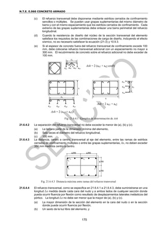 N.T.E. E.060 CONCRETO ARMADO
175
(c) El refuerzo transversal debe disponerse mediante estribos cerrados de confinamiento
sencillos o múltiples. Se pueden usar grapas suplementarias del mismo diámetro de
barra y con el mismo espaciamiento que los estribos cerrados de confinamiento. Cada
extremo de las grapas suplementarias debe enlazar una barra perimetral del refuerzo
longitudinal.
(d) Cuando la resistencia de diseño del núcleo de la sección transversal del elemento
satisface los requisitos de las combinaciones de carga de diseño, incluyendo el efecto
sísmico, no es necesario satisfacer la ecuación (21-3) y 10.9.3.
(e) Si el espesor de concreto fuera del refuerzo transversal de confinamiento excede 100
mm, debe colocarse refuerzo transversal adicional con un espaciamiento no mayor a
300 mm. El recubrimiento de concreto sobre el refuerzo adicional no debe exceder de
100 mm.
Fig. 21.6.4.1 Ejemplos de determinación de Ash
21.6.4.2 La separación del refuerzo transversal no debe exceder la menor de (a), (b) y (c).
(a) La tercera parte de la dimensión mínima del elemento,
(b) Seis veces el diámetro del refuerzo longitudinal,
(c) 100 mm.
21.6.4.3 La distancia, centro a centro, transversal al eje del elemento, entre las ramas de estribos
cerrados de confinamiento múltiples o entre las grapas suplementarias, hx, no deben exceder
350 mm medidos centro a centro.
Fig. 21.6.4.3 Distancia máxima entre ramas del refuerzo transversal
21.6.4.4 El refuerzo transversal, como se especifica en 21.6.4.1 a 21.6.4.3, debe suministrarse en una
longitud Lo medida desde cada cara del nudo y a ambos lados de cualquier sección donde
pueda ocurrir fluencia por flexión como resultado de desplazamientos laterales inelásticos del
pórtico. La longitud Lo no debe ser menor que la mayor de (a), (b) y (c).
(a) La mayor dimensión de la sección del elemento en la cara del nudo o en la sección
donde puede ocurrir fluencia por flexión,
(b) Un sexto de la luz libre del elemento, y
Ash = 2 (as1 + as2 cos)
Ash = 2 as1 + as2
Ash = 2 (as1 + as3)
 