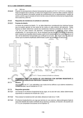 N.T.E. E.060 CONCRETO ARMADO
176
(c) 500 mm.
21.6.4.5 Cuando no se proporcione refuerzo transversal de acuerdo a 21.6.4.1 a 21.6.4.3, a lo largo de
toda la longitud de la columna, el resto de la longitud de la columna debe contener refuerzo
en forma de espiral o de estribo cerrado de confinamiento con un espaciamiento, medido de
centro a centro, que no exceda al menor de diez veces el diámetro de las barras longitudinales
de la columna y 250 mm.
21.6.5 Requisitos de resistencia al cortante en columnas
21.6.5.1 Fuerzas de diseño
La fuerza de cortante de diseño, Vu, se debe determinar considerando las máximas fuerzas
que se puedan generar en las caras de los nudos en cada extremo del elemento. Estas
fuerzas se deben determinar usando las resistencias máximas probables en flexión (Mpr =
1,25 Mn) en cada extremo del elemento, correspondientes al rango de cargas axiales
amplificadas, Pu, que actúan en él. No es necesario que las fuerzas cortantes en el elemento
sean mayores que aquellas determinadas a partir de la resistencia de los nudos, basada en el
Mpr de los elementos transversales que confluyen en el nudo. En ningún caso Vu debe ser
menor que el cortante amplificado determinado a partir del análisis de la estructura.
Fig. 21.6.5.1 Fuerza cortante de diseño en columnas
21.7 REQUISITOS PARA LOS NUDOS DE LOS EDIFICIOS CON SISTEMA RESISTENTE A
FUERZAS LATERALES DE PÓRTICOS Y DUALES TIPO II
21.7.1 Alcance
Los requisitos de 21.7, son aplicables a los nudos de los edificios cuyo sistema resistente a
fuerzas laterales, sea el indicado en 21.2.5.
21.7.2 Requisitos generales
21.7.2.1 Las fuerzas en el refuerzo longitudinal de las vigas, en la cara del nudo, deben determinarse
suponiendo un esfuerzo en el acero de 1,25 fy.
21.7.2.2 Para evaluar la resistencia del nudo debe utilizarse el valor de  = 0,85.
21.7.2.3 El refuerzo longitudinal de una viga que termine en una columna, debe prolongarse hasta la
cara más distante del núcleo confinado de la columna y anclarse, en tracción, de acuerdo con
21.7.5 y en compresión de acuerdo con el Capítulo 12.
 