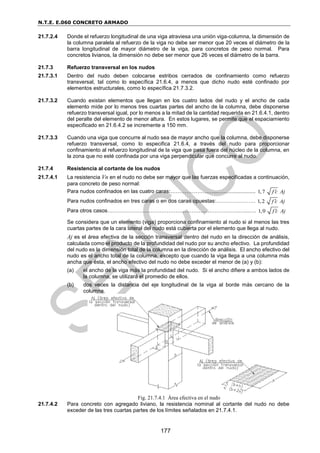 N.T.E. E.060 CONCRETO ARMADO
177
21.7.2.4 Donde el refuerzo longitudinal de una viga atraviesa una unión viga-columna, la dimensión de
la columna paralela al refuerzo de la viga no debe ser menor que 20 veces el diámetro de la
barra longitudinal de mayor diámetro de la viga, para concretos de peso normal. Para
concretos livianos, la dimensión no debe ser menor que 26 veces el diámetro de la barra.
21.7.3 Refuerzo transversal en los nudos
21.7.3.1 Dentro del nudo deben colocarse estribos cerrados de confinamiento como refuerzo
transversal, tal como lo específica 21.6.4, a menos que dicho nudo esté confinado por
elementos estructurales, como lo específica 21.7.3.2.
21.7.3.2 Cuando existan elementos que llegan en los cuatro lados del nudo y el ancho de cada
elemento mide por lo menos tres cuartas partes del ancho de la columna, debe disponerse
refuerzo transversal igual, por lo menos a la mitad de la cantidad requerida en 21.6.4.1, dentro
del peralte del elemento de menor altura. En estos lugares, se permite que el espaciamiento
especificado en 21.6.4.2 se incremente a 150 mm.
21.7.3.3 Cuando una viga que concurre al nudo sea de mayor ancho que la columna, debe disponerse
refuerzo transversal, como lo especifica 21.6.4, a través del nudo para proporcionar
confinamiento al refuerzo longitudinal de la viga que pasa fuera del núcleo de la columna, en
la zona que no esté confinada por una viga perpendicular que concurre al nudo.
21.7.4 Resistencia al cortante de los nudos
21.7.4.1 La resistencia Vn en el nudo no debe ser mayor que las fuerzas especificadas a continuación,
para concreto de peso normal:
Para nudos confinados en las cuatro caras:……………………...…….................. 1,7 f c Aj

Para nudos confinados en tres caras o en dos caras opuestas:………….……… 1,2 f c Aj

Para otros casos………………………………………………………………..…...…. 1,0 f c Aj

Se considera que un elemento (viga) proporciona confinamiento al nudo si al menos las tres
cuartas partes de la cara lateral del nudo está cubierta por el elemento que llega al nudo.
Aj es el área efectiva de la sección transversal dentro del nudo en la dirección de análisis,
calculada como el producto de la profundidad del nudo por su ancho efectivo. La profundidad
del nudo es la dimensión total de la columna en la dirección de análisis. El ancho efectivo del
nudo es el ancho total de la columna, excepto que cuando la viga llega a una columna más
ancha que ésta, el ancho efectivo del nudo no debe exceder el menor de (a) y (b):
(a) el ancho de la viga más la profundidad del nudo. Si el ancho difiere a ambos lados de
la columna, se utilizará el promedio de ellos.
(b) dos veces la distancia del eje longitudinal de la viga al borde más cercano de la
columna.
Fig. 21.7.4.1 Área efectiva en el nudo
21.7.4.2 Para concreto con agregado liviano, la resistencia nominal al cortante del nudo no debe
exceder de las tres cuartas partes de los límites señalados en 21.7.4.1.
 