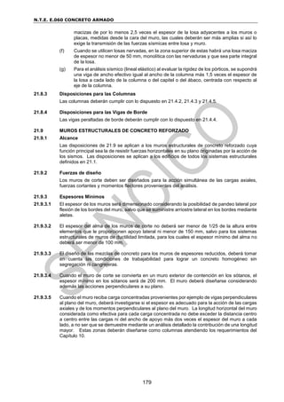 N.T.E. E.060 CONCRETO ARMADO
179
macizas de por lo menos 2,5 veces el espesor de la losa adyacentes a los muros o
placas, medidas desde la cara del muro, las cuales deberán ser más amplias si así lo
exige la transmisión de las fuerzas sísmicas entre losa y muro.
(f) Cuando se utilicen losas nervadas, en la zona superior de estas habrá una losa maciza
de espesor no menor de 50 mm, monolítica con las nervaduras y que sea parte integral
de la losa.
(g) Para el análisis sísmico (lineal elástico) al evaluar la rigidez de los pórticos, se supondrá
una viga de ancho efectivo igual al ancho de la columna más 1,5 veces el espesor de
la losa a cada lado de la columna o del capitel o del ábaco, centrada con respecto al
eje de la columna.
21.8.3 Disposiciones para las Columnas
Las columnas deberán cumplir con lo dispuesto en 21.4.2, 21.4.3 y 21.4.5.
21.8.4 Disposiciones para las Vigas de Borde
Las vigas peraltadas de borde deberán cumplir con lo dispuesto en 21.4.4.
21.9 MUROS ESTRUCTURALES DE CONCRETO REFORZADO
21.9.1 Alcance
Las disposiciones de 21.9 se aplican a los muros estructurales de concreto reforzado cuya
función principal sea la de resistir fuerzas horizontales en su plano originadas por la acción de
los sismos. Las disposiciones se aplican a los edificios de todos los sistemas estructurales
definidos en 21.1.
21.9.2 Fuerzas de diseño
Los muros de corte deben ser diseñados para la acción simultánea de las cargas axiales,
fuerzas cortantes y momentos flectores provenientes del análisis.
21.9.3 Espesores Mínimos
21.9.3.1 El espesor de los muros será dimensionado considerando la posibilidad de pandeo lateral por
flexión de los bordes del muro, salvo que se suministre arriostre lateral en los bordes mediante
aletas.
21.9.3.2 El espesor del alma de los muros de corte no deberá ser menor de 1/25 de la altura entre
elementos que le proporcionen apoyo lateral ni menor de 150 mm, salvo para los sistemas
estructurales de muros de ductilidad limitada, para los cuales el espesor mínimo del alma no
deberá ser menor de 100 mm.
21.9.3.3 El diseño de las mezclas de concreto para los muros de espesores reducidos, deberá tomar
en cuenta las condiciones de trabajabilidad para lograr un concreto homogéneo sin
segregación ni cangrejeras.
21.9.3.4 Cuando el muro de corte se convierta en un muro exterior de contención en los sótanos, el
espesor mínimo en los sótanos será de 200 mm. El muro deberá diseñarse considerando
además las acciones perpendiculares a su plano.
21.9.3.5 Cuando el muro reciba carga concentradas provenientes por ejemplo de vigas perpendiculares
al plano del muro, deberá investigarse si el espesor es adecuado para la acción de las cargas
axiales y de los momentos perpendiculares al plano del muro. La longitud horizontal del muro
considerada como efectiva para cada carga concentrada no debe exceder la distancia centro
a centro entre las cargas ni del ancho de apoyo más dos veces el espesor del muro a cada
lado, a no ser que se demuestre mediante un análisis detallado la contribución de una longitud
mayor. Estas zonas deberán diseñarse como columnas atendiendo los requerimientos del
Capítulo 10.
 