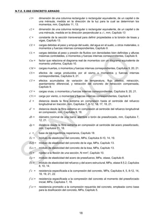 N.T.E. E.060 CONCRETO ARMADO
18
c1= dimensión de una columna rectangular o rectangular equivalente, de un capitel o de
una ménsula, medida en la dirección de la luz para la cual se determinan los
momentos, mm, Capítulos 11, 13.
c2 = dimensión de una columna rectangular o rectangular equivalente, de un capitel o de
una ménsula, medida en la dirección perpendicular a c1, mm, Capítulo 13
C = constante de la sección transversal para definir propiedades a la torsión de losas y
vigas, Capítulo 13.
CE = cargas debidas al peso y empuje del suelo, del agua en el suelo, u otros materiales, o
momentos y fuerzas internas correspondientes, Capítulo 9.
CL = cargas debidas al peso y presión de fluidos con densidades bien definidas y alturas
máximas controlables, o momentos y fuerzas internas correspondientes, Capítulo 9.
Cm = factor que relaciona el diagrama real de momentos con un diagrama equivalente de
momento uniforme, Capítulo 10.
CM = cargas muertas, o momentos y fuerzas internas correspondientes, Capítulos 9, 20, 21.
CS = efectos de carga producidos por el sismo o momentos y fuerzas internas
correspondientes, Capítulos 9, 21.
CT = efectos acumulados de variación de temperatura, flujo plástico, retracción,
asentamiento diferencial, y retracción del concreto de retracción compensada,
Capítulo 9.
CV = cargas vivas, o momentos y fuerzas internas correspondientes, Capítulos 9, 20, 21.
CVi = carga por viento, o momentos y fuerzas internas correspondientes, Capítulo 9.
d = distancia desde la fibra extrema en compresión hasta el centroide del refuerzo
longitudinal en tracción, mm, Capítulos 7, 9-12, 14, 17, 18, 21.
d’ = distancia desde la fibra extrema en compresión al centroide del refuerzo longitudinal
en compresión, mm, Capítulos 9, 18.
db = diámetro nominal de una barra, alambre o torón de preesforzado, mm, Capítulos 7,
12, 21.
dp = distancia desde la fibra extrema en compresión al centroide del acero preesforzado,
mm, Capítulos 11, 18.
e = base de los logaritmos neperianos, Capítulo 18.
Ec = módulo de elasticidad del concreto, MPa, Capítulos 8-10, 14, 19.
Ecb = módulo de elasticidad del concreto de la viga, MPa, Capítulo 13.
Ecs = módulo de elasticidad del concreto de la losa, MPa, Capítulo 13.
EI = rigidez a la flexión de una sección, N·mm2, Capítulo 10.
Ep = módulo de elasticidad del acero de preesfuerzo, MPa, véase, Capítulo 8.
Es = módulo de elasticidad del refuerzo y del acero estructural, MPa, véase 8.5.2, Capítulos
8, 10, 14.
f’c = resistencia especificada a la compresión del concreto, MPa, Capítulos 4, 5, 8-12, 14,
18, 19, 21, 22.
f’ci = resistencia especificada a la compresión del concreto al momento del preesforzado
inicial, MPa, Capítulos 7, 18.
f’cr = resistencia promedio a la compresión requerida del concreto, empleada como base
para la dosificación del concreto, MPa, Capítulo 5.
 