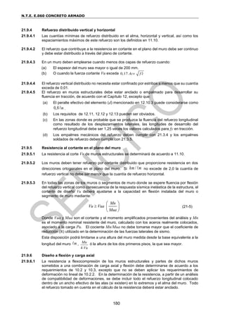 N.T.E. E.060 CONCRETO ARMADO
180
21.9.4 Refuerzo distribuido vertical y horizontal
21.9.4.1 Las cuantías mínimas de refuerzo distribuido en el alma, horizontal y vertical, así como los
espaciamientos máximos de este refuerzo son los definidos en 11.10.
21.9.4.2 El refuerzo que contribuye a la resistencia en cortante en el plano del muro debe ser continuo
y debe estar distribuido a través del plano de cortante.
21.9.4.3 En un muro deben emplearse cuando menos dos capas de refuerzo cuando:
(a) El espesor del muro sea mayor o igual de 200 mm.
(b) O cuando la fuerza cortante Vu exceda 0,17 Acv f c

21.9.4.4 El refuerzo vertical distribuido no necesita estar confinado por estribos a menos que su cuantía
exceda de 0,01.
21.9.4.5 El refuerzo en muros estructurales debe estar anclado o empalmado para desarrollar su
fluencia en tracción, de acuerdo con el Capítulo 12, excepto que:
(a) El peralte efectivo del elemento (d) mencionado en 12.10.3 puede considerarse como
0,8 m .
(b) Los requisitos de 12.11, 12.12 y 12.13 pueden ser obviados.
(c) En las zonas donde es probable que se produzca la fluencia del refuerzo longitudinal
como resultado de los desplazamientos laterales, las longitudes de desarrollo del
refuerzo longitudinal debe ser 1,25 veces los valores calculados para fy en tracción.
(d) Los empalmes mecánicos del refuerzo deben cumplir con 21.3.4 y los empalmes
soldados de refuerzo deben cumplir con 21.3.5.
21.9.5 Resistencia al cortante en el plano del muro
21.9.5.1 La resistencia al corte Vn de muros estructurales se determinará de acuerdo a 11.10.
21.9.5.2 Los muros deben tener refuerzo por cortante distribuido que proporcione resistencia en dos
direcciones ortogonales en el plano del muro. Si /
hm m no excede de 2,0 la cuantía de
refuerzo vertical no debe ser menor que la cuantía de refuerzo horizontal.
21.9.5.3 En todas las zonas de los muros o segmentos de muro donde se espere fluencia por flexión
del refuerzo vertical como consecuencia de la respuesta sísmica inelástica de la estructura, el
cortante de diseño Vu deberá ajustarse a la capacidad en flexión instalada del muro o
segmento de muro mediante:
Mn
Vu Vua
Mua

 
 
 
(21-5)
Donde Vua y Mua son el cortante y el momento amplificados provenientes del análisis y Mn
es el momento nominal resistente del muro, calculado con los aceros realmente colocados,
asociado a la carga Pu. El cociente Mn/Mua no debe tomarse mayor que el coeficiente de
reducción (R) utilizado en la determinación de las fuerzas laterales de sismo.
Esta disposición podrá limitarse a una altura del muro medida desde la base equivalente a la
longitud del muro m ,
4
Mu
Vu
ó la altura de los dos primeros pisos, la que sea mayor.
21.9.6 Diseño a flexión y carga axial
21.9.6.1 La resistencia a flexocompresión de los muros estructurales y partes de dichos muros
sometidos a una combinación de carga axial y flexión debe determinarse de acuerdo a los
requerimientos de 10.2 y 10.3, excepto que no se deben aplicar los requerimientos de
deformación no lineal de 10.2.2. En la determinación de la resistencia, a partir de un análisis
de compatibilidad de deformaciones, se debe incluir todo el refuerzo longitudinal colocado
dentro de un ancho efectivo de las alas (si existen) en lo extremos y el alma del muro. Todo
el refuerzo tomado en cuenta en el cálculo de la resistencia deberá estar anclado.
 