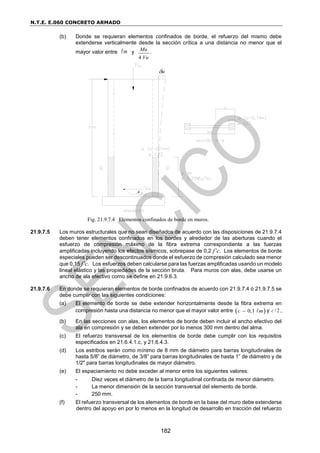 N.T.E. E.060 CONCRETO ARMADO
182
(b) Donde se requieran elementos confinados de borde, el refuerzo del mismo debe
extenderse verticalmente desde la sección crítica a una distancia no menor que el
mayor valor entre m y
4
Mu
Vu
.
Fig. 21.9.7.4 Elementos confinados de borde en muros.
21.9.7.5 Los muros estructurales que no sean diseñados de acuerdo con las disposiciones de 21.9.7.4
deben tener elementos confinados en los bordes y alrededor de las aberturas cuando el
esfuerzo de compresión máximo de la fibra extrema correspondiente a las fuerzas
amplificadas incluyendo los efectos sísmicos, sobrepase de 0,2 f’c. Los elementos de borde
especiales pueden ser descontinuados donde el esfuerzo de compresión calculado sea menor
que 0,15 f’c. Los esfuerzos deben calcularse para las fuerzas amplificadas usando un modelo
lineal elástico y las propiedades de la sección bruta. Para muros con alas, debe usarse un
ancho de ala efectivo como se define en 21.9.6.3.
21.9.7.6 En donde se requieran elementos de borde confinados de acuerdo con 21.9.7.4 ó 21.9.7.5 se
debe cumplir con las siguientes condiciones:
(a) El elemento de borde se debe extender horizontalmente desde la fibra extrema en
compresión hasta una distancia no menor que el mayor valor entre  
0,1
c m
 y / 2
c ,
(b) En las secciones con alas, los elementos de borde deben incluir el ancho efectivo del
ala en compresión y se deben extender por lo menos 300 mm dentro del alma.
(c) El refuerzo transversal de los elementos de borde debe cumplir con los requisitos
especificados en 21.6.4.1.c, y 21.6.4.3.
(d) Los estribos serán como mínimo de 8 mm de diámetro para barras longitudinales de
hasta 5/8” de diámetro, de 3/8” para barras longitudinales de hasta 1” de diámetro y de
1/2" para barras longitudinales de mayor diámetro.
(e) El espaciamiento no debe exceder al menor entre los siguientes valores:
- Diez veces el diámetro de la barra longitudinal confinada de menor diámetro.
- La menor dimensión de la sección transversal del elemento de borde.
- 250 mm.
(f) El refuerzo transversal de los elementos de borde en la base del muro debe extenderse
dentro del apoyo en por lo menos en la longitud de desarrollo en tracción del refuerzo
u
 