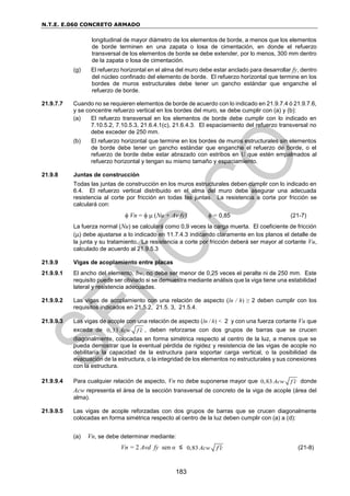 N.T.E. E.060 CONCRETO ARMADO
183
longitudinal de mayor diámetro de los elementos de borde, a menos que los elementos
de borde terminen en una zapata o losa de cimentación, en donde el refuerzo
transversal de los elementos de borde se debe extender, por lo menos, 300 mm dentro
de la zapata o losa de cimentación.
(g) El refuerzo horizontal en el alma del muro debe estar anclado para desarrollar fy, dentro
del núcleo confinado del elemento de borde. El refuerzo horizontal que termine en los
bordes de muros estructurales debe tener un gancho estándar que enganche el
refuerzo de borde.
21.9.7.7 Cuando no se requieren elementos de borde de acuerdo con lo indicado en 21.9.7.4 ó 21.9.7.6,
y se concentre refuerzo vertical en los bordes del muro, se debe cumplir con (a) y (b):
(a) El refuerzo transversal en los elementos de borde debe cumplir con lo indicado en
7.10.5.2, 7.10.5.3, 21.6.4.1(c), 21.6.4.3. El espaciamiento del refuerzo transversal no
debe exceder de 250 mm.
(b) El refuerzo horizontal que termine en los bordes de muros estructurales sin elementos
de borde debe tener un gancho estándar que enganche el refuerzo de borde, o el
refuerzo de borde debe estar abrazado con estribos en U que estén empalmados al
refuerzo horizontal y tengan su mismo tamaño y espaciamiento.
21.9.8 Juntas de construcción
Todas las juntas de construcción en los muros estructurales deben cumplir con lo indicado en
6.4. El refuerzo vertical distribuido en el alma del muro debe asegurar una adecuada
resistencia al corte por fricción en todas las juntas. La resistencia a corte por fricción se
calculará con:
 Vn =   (Nu + Av fy)  = 0,85 (21-7)
La fuerza normal (Nu) se calculará como 0,9 veces la carga muerta. El coeficiente de fricción
() debe ajustarse a lo indicado en 11.7.4.3 indicando claramente en los planos el detalle de
la junta y su tratamiento. La resistencia a corte por fricción deberá ser mayor al cortante Vu,
calculado de acuerdo al 21.9.5.3
21.9.9 Vigas de acoplamiento entre placas
21.9.9.1 El ancho del elemento, bw, no debe ser menor de 0,25 veces el peralte ni de 250 mm. Este
requisito puede ser obviado si se demuestra mediante análisis que la viga tiene una estabilidad
lateral y resistencia adecuadas.
21.9.9.2 Las vigas de acoplamiento con una relación de aspecto (ln / h) ≥ 2 deben cumplir con los
requisitos indicados en 21.5.2, 21.5. 3, 21.5.4.
21.9.9.3 Las vigas de acople con una relación de aspecto (ln / h) < 2 y con una fuerza cortante Vu que
exceda de 0,33 Acw f c
 , deben reforzarse con dos grupos de barras que se crucen
diagonalmente, colocadas en forma simétrica respecto al centro de la luz, a menos que se
pueda demostrar que la eventual pérdida de rigidez y resistencia de las vigas de acople no
debilitaría la capacidad de la estructura para soportar carga vertical, o la posibilidad de
evacuación de la estructura, o la integridad de los elementos no estructurales y sus conexiones
con la estructura.
21.9.9.4 Para cualquier relación de aspecto, Vn no debe suponerse mayor que 0,83 Acw f c
 donde
Acw representa el área de la sección transversal de concreto de la viga de acople (área del
alma).
21.9.9.5 Las vigas de acople reforzadas con dos grupos de barras que se crucen diagonalmente
colocadas en forma simétrica respecto al centro de la luz deben cumplir con (a) a (d):
(a) Vn, se debe determinar mediante:
Vn = 2 Avd fy sen α ≤ 0,83 Acw f c
 (21-8)
 