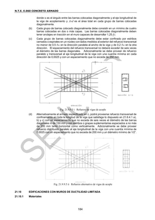 N.T.E. E.060 CONCRETO ARMADO
184
donde α es el ángulo entre las barras colocadas diagonalmente y el eje longitudinal de
la viga de acoplamiento y Avd es el área total en cada grupo de barras colocadas
diagonalmente.
(b) Cada grupo de barras colocado diagonalmente debe consistir en un mínimo de cuatro
barras colocadas en dos o más capas. Las barras colocadas diagonalmente deben
tener anclajes en tracción en el muro capaces de desarrollar 1,25 fy;
(c) Cada grupo de barras colocadas diagonalmente debe estar confinado por estribos
cerrados o espirales en un núcleo con lados medidos al exterior del refuerzo transversal
no menor de 0,5 bw en la dirección paralela al ancho de la viga y de 0,2 bw en la otra
dirección. El espaciamiento del refuerzo transversal no deberá exceder de seis veces
el diámetro de las barras diagonales. Adicionalmente se debe proveer de refuerzo
paralelo y transversal al eje longitudinal de la viga con una cuantía mínima en cada
dirección de 0,0025 y con un espaciamiento que no exceda de 250 mm.
Fig. 21.9.9.5 i Refuerzo de vigas de acople
(d) Alternativamente al armado especificado en c, podrá proveerse refuerzo transversal de
confinamiento en toda la longitud de la viga que satisfaga lo dispuesto en 21.6.4.1 a),
b) y c) con un espaciamiento que no exceda de seis veces el diámetro de las barras
diagonales ni de 150 mm y con estribos o grapas suplementarias espaciados a no más
de 200 mm tanto horizontal como verticalmente. Adicionalmente se debe proveer
refuerzo distribuido paralelo al eje longitudinal de la viga con una cuantía mínima de
0,0025 con un espaciamiento que no exceda de 200 mm y un diámetro mínimo de 1/2”.
Fig. 21.9.9.5 ii Refuerzo alternativo de vigas de acople
21.10 EDIFICACIONES CON MUROS DE DUCTILIDAD LIMITADA
21.10.1 Materiales
 