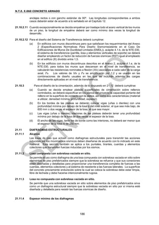 N.T.E. E.060 CONCRETO ARMADO
186
anclajes rectos o con gancho estándar de 90º. Las longitudes correspondientes a ambos
casos deberán estar de acuerdo a lo señalado en el Capítulo 12.
21.10.2.11 Cuando excepcionalmente se decida empalmar por traslape todo el acero vertical de los muros
de un piso, la longitud de empalme deberá ser como mínimo dos veces la longitud de
desarrollo.
21.10.2.12 Para el diseño del Sistema de Transferencia deberá cumplirse:
(a) En edificios con muros discontinuos pero que satisfacen los requerimientos del Anexo
2 (Especificaciones Normativas Para Diseño Sismorresistente en el Caso De
Edificaciones de Muros De Ductilidad Limitada (EMDL)), acápite 4.1.b, de la NTE.030,
el sistema de transferencia (parrilla, losa y elementos verticales de soporte) se deberá
diseñar empleando un factor de reducción de fuerzas sísmicas (RST) igual al empleado
en el edificio (R) dividido entre 1,5.
(b) En los edificios con muros discontinuos descritos en el Anexo 2, acápite 4.1.e, de la
NTE.030, para todos los muros que descansan en el nivel de transferencia, se
calcularán las resistencias nominales a flexión (Mn) asociadas a cada valor de la carga
axial, Pu. Los valores de Mn y Pu se amplificarán por 1,2 y se usarán en las
combinaciones de diseño usuales en las que se incluirán además las cargas
directamente aplicadas en el nivel de transferencia.
21.10.3 Para el diseño de la cimentación, además de lo dispuesto en 21.12 deberá cumplirse:
(a) Cuando se decida emplear plateas superficiales de cimentación sobre rellenos
controlados, se deberá especificar en los planos del proyecto la capacidad portante del
relleno en la superficie de contacto con la platea, así como sus características (material
a utilizar, densidad mínima, profundidad, espesor).
(b) En los bordes de las plateas se deberán colocar vigas (uñas o dientes) con una
profundidad mínima por debajo de la losa o del nivel exterior, el que sea más bajo, de
600 mm o dos veces el espesor de la losa, el que sea mayor.
(c) Las vigas (uñas o dientes) interiores de las plateas deberán tener una profundidad
mínima por debajo de la losa de dos veces el espesor de la losa.
(d) El ancho de las vigas, tanto las de borde como las interiores, no deberá ser menor que
el espesor de la losa ni de 250 mm.
21.11 DIAFRAGMAS ESTRUCTURALES
21.11.1 Alcance
Las losas de piso que actúen como diafragmas estructurales para transmitir las acciones
inducidas por los movimientos sísmicos deben diseñarse de acuerdo con lo indicado en este
numeral. Esta sección también se aplica a los puntales, tirantes, cuerdas y elementos
colectores que transmiten fuerzas inducidas por los sismos.
21.11.2 Losa compuesta con sobrelosa vaciada en sitio.
Se permite el uso como diafragma de una losa compuesta con sobrelosa vaciada en sitio sobre
elementos de piso prefabricados siempre que la sobrelosa se refuerce y que sus conexiones
estén diseñadas y detalladas para proporcionar una transferencia completa de fuerzas a las
cuerdas, elementos colectores y al sistema de resistente a las fuerzas laterales. La superficie
del concreto previamente endurecido sobre la cual se coloca la sobrelosa debe estar limpia,
libre de lechada y debe hacerse intencionalmente rugosa.
21.11.3 Losa no compuesta con sobrelosa vaciada en sitio.
Se permite que una sobrelosa vaciada en sitio sobre elementos de piso prefabricados sirva
como un diafragma estructural siempre que la sobrelosa vaciada en sitio por sí misma esté
diseñada y detallada para resistir las fuerzas sísmicas de diseño.
21.11.4 Espesor mínimo de los diafragmas
 