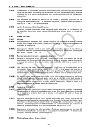 N.T.E. E.060 CONCRETO ARMADO
188
21.11.8.1 Los elementos de borde de los diafragmas estructurales deben diseñarse para resistir la suma
de las fuerzas axiales amplificadas que actúan en el plano del diafragma y la fuerza obtenida
dividiendo Mu en la sección por la distancia entre los elementos de borde del diafragma en
esa sección.
21.11.8.2 Los empalmes del refuerzo de tracción en las cuerdas y elementos colectores de los
diafragmas deben desarrollar fy. Los empalmes mecánicos y soldados deben ajustarse a lo
indicado en 21.3.4 y 21.3.5 respectivamente.
21.11.9 Juntas de construcción en los diafragmas
Todas las juntas de construcción en los diafragmas deben adecuarse a lo indicado en 6.4 y
las superficies de contacto deben hacerse intencionalmente rugosas según lo indicado en
11.7.9.
21.12 CIMENTACIONES
21.12.1 Alcance
21.12.1.1 Las cimentaciones resistentes a las fuerzas sísmicas o que transfieran las fuerzas sísmicas
entre la estructura y el terreno deben cumplir con lo indicado en 21.12 y con los otros requisitos
aplicables de esta Norma.
21.12.1.2 Los requisitos indicados en 21.12 para pilotes, pilas excavadas, cajones de cimentación y
losas sobre el terreno complementan otros criterios de diseño y de construcción aplicables de
esta Norma. Véanse 1.1.5 y 1.1.6.
21.12.2 Zapatas, losas de cimentación y cabezales de pilotes
21.12.2.1 El refuerzo longitudinal de las columnas y muros estructurales que resistan las fuerzas
inducidas por los efectos sísmicos debe extenderse dentro de la zapata, losa de cimentación
o cabezal de pilotes, y debe estar anclado para desarrollar totalmente la tracción en la
interfase.
21.12.2.2 Las columnas que sean diseñadas suponiendo condiciones de empotramiento en la
cimentación, deben cumplir con lo indicado en 21.12.2.1 y, si se requiere de ganchos, el
refuerzo longitudinal que resiste la flexión debe tener ganchos de 90 grados cerca del fondo
de la cimentación, con el extremo libre de las barras orientado hacia el centro de la columna.
21.12.2.3 En las columnas o elementos de borde de los muros estructurales que tengan un borde que
diste al borde la zapata una longitud igual o menor que la mitad del peralte de la zapata, el
refuerzo transversal debe extenderse dentro de la zapata una distancia que no sea inferior al
menor valor entre la profundidad de la zapata, losa de cimentación o cabezal de pilotes, o la
longitud de desarrollo en tracción del refuerzo longitudinal.
21.12.3 Vigas en la cimentación.
21.12.3.1 Las vigas diseñadas para actuar como acoples horizontales entre las zapatas o cabezales de
pilotes deben tener refuerzo longitudinal continuo, el cual debe desarrollarse dentro o más allá
de la columna, o anclarse dentro de la zapata o del cabezal del pilote en todas las
discontinuidades.
21.12.3.2 Las vigas diseñadas para actuar como acoples horizontales entre zapatas o cabezales de
pilotes deben diseñarse de tal manera que la menor dimensión transversal sea igual o mayor
que el espacio libre entre columnas conectadas dividido por 20, pero no necesita ser mayor a
400 mm. Se deben proporcionar estribos cerrados con un espaciamiento que no exceda al
menor de: la menor dimensión de la sección transversal, 300 mm ni de 16 db.
21.12.3.3 Las vigas de cimentación que estén sometidas a flexión por las columnas que son parte del
sistema resistente a fuerzas laterales deben adecuarse a lo indicado en 21.4 ó 21.5 de acuerdo
al sistema resistente a fuerzas laterales empleado.
21.12.4 Pilotes, pilas y cajones de cimentación
 