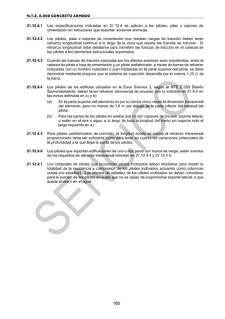 N.T.E. E.060 CONCRETO ARMADO
189
21.12.4.1 Las especificaciones indicadas en 21.12.4 se aplican a los pilotes, pilas y cajones de
cimentación en estructuras que soportan acciones sísmicas.
21.12.4.2 Los pilotes, pilas o cajones de cimentación que resistan cargas de tracción deben tener
refuerzo longitudinal continuo a lo largo de la zona que resiste las fuerzas de tracción. El
refuerzo longitudinal debe detallarse para transferir las fuerzas de tracción en el cabezal de
los pilotes a los elementos estructurales soportados.
21.12.4.3 Cuando las fuerzas de tracción inducidas por los efectos sísmicos sean transferidas, entre el
cabezal de pilote o losa de cimentación y un pilote prefabricado, a través de barras de refuerzo
colocadas con un mortero inyectado o post instaladas en la parte superior del pilote, se debe
demostrar mediante ensayos que el sistema de inyección desarrolla por lo menos 1,25 fy de
la barra.
21.12.4.4 Los pilotes de los edificios ubicados en la Zona Sísmica 3, según la NTE E.030 Diseño
Sismorresistente, deben tener refuerzo transversal de acuerdo con lo indicado en 21.6.4 en
las zonas definidas en a) y b):
(a) En la parte superior del elemento en por lo menos cinco veces la dimensión transversal
del elemento, pero no menos de 1,8 m por debajo de la parte inferior del cabezal del
pilote;
(b) Para las partes de los pilotes en suelos que no son capaces de proveer soporte lateral,
o están en el aire o agua, a lo largo de toda la longitud del tramo sin soporte más el
largo requerido en a).
21.12.4.5 Para pilotes prefabricados de concreto, la longitud donde se coloca el refuerzo transversal
proporcionado debe ser suficiente como para tener en cuenta las variaciones potenciales de
la profundidad a la que llega la punta de los pilotes.
21.12.4.6 Los pilotes que soportan edificaciones de uno o dos pisos con muros de carga, están exentos
de los requisitos de refuerzo transversal indicado en 21.12.4.4 y 21.12.4.5.
21.12.4.7 Los cabezales de pilotes que incorporan pilotes inclinados deben diseñarse para resistir la
totalidad de la resistencia a compresión de los pilotes inclinados actuando como columnas
cortas (no esbeltas). Los efectos de esbeltez de los pilotes inclinados se deben considerar
para la porción de los pilotes en suelo que no es capaz de proporcionar soporte lateral, o que
queda al aire o en el agua.
 