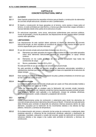 N.T.E. E.060 CONCRETO ARMADO
190
CAPÍTULO 22
CONCRETO ESTRUCTURAL SIMPLE
22.1 ALCANCE
22.1.1 Este Capítulo proporciona los requisitos mínimos para el diseño y construcción de elementos
de concreto simple estructural, vaciados en sitio o prefabricados.
22.1.2 El diseño y construcción de losas apoyadas en el terreno, como aceras o losas sobre el
terreno, no está controlado por esta Norma, a menos que ellas transmitan cargas verticales o
fuerzas laterales desde otras partes de la estructura al suelo.
22.1.3 En estructuras especiales, como arcos, estructuras subterráneas para servicios públicos,
muros de gravedad, y muros de protección, las disposiciones de este capítulo deben controlar
cuando sean aplicables.
22.2 LIMITACIONES
22.2.1 Las disposiciones de este capítulo deben aplicarse al diseño de elementos de concreto
estructural simple, es decir aquellos sin armadura de refuerzo o con menos refuerzo que el
mínimo especificado para concreto reforzado.
22.2.2 El uso del concreto simple estructural debe limitarse a (a), (b) o (c):
(a) Elementos que están apoyados de manera continua sobre el suelo o que están apoyados
sobre otros elementos estructurales capaces de proporcionarles un apoyo vertical
continuo;
(b) Elementos en los cuales el efecto de arco genera compresión bajo todas las
condiciones de carga;
(c) Muros y pedestales. Véanse 22.6 y 22.8
No está permitido el uso de columnas de concreto estructural simple.
No está permitido el empleo de concreto simple en elementos estructurales sometidos a
solicitaciones sísmicas que hayan sido determinadas en base a la capacidad de la estructura de
disipar energía.
22.2.3 Este capítulo no controla el diseño e instalación de pilas y pilotes embebidos en el terreno que
se han construido contra el suelo.
22.2.4 Resistencia mínima
La resistencia especificada del concreto simple para ser usado con fines estructurales medida a
los 28 días no debe ser menor de 14 MPa.
Todos los materiales que se empleen para la fabricación del concreto simple (cemento,
agregados, agua, aditivos, etc.) deberán cumplir los mismos requisitos que para concreto armado.
Esta exigencia también será aplicable a la dosificación, ensayo de probetas cilíndricas,
encofrados, colocación, curado, evaluación y aceptación del concreto.
22.3 JUNTAS
22.3.1 Deben proporcionarse juntas de contracción o aislamiento para dividir los elementos de
concreto simple estructural en elementos discontinuos en flexión. El tamaño de cada elemento
debe limitarse para controlar el desarrollo de esfuerzos internos excesivos dentro de cada
elemento, causados por la restricción de los movimientos debidos a los efectos de flujo
plástico, retracción y cambios de temperatura.
22.3.2 En la determinación del número y ubicación de las juntas de contracción o aislamiento debe
prestarse atención a: influencia de las condiciones climáticas; selección y dosificación de
materiales; mezclado, colocación y curado del concreto; grado de restricción al movimiento;
esfuerzos debidos a las cargas a las cuales está sometido el elemento; y técnicas de
construcción.
 