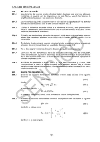 N.T.E. E.060 CONCRETO ARMADO
191
22.4 MÉTODO DE DISEÑO
22.4.1 Los elementos de concreto simple estructural deben diseñarse para tener una adecuada
resistencia, de acuerdo con las disposiciones de esta Norma, usando los factores de
amplificación de las cargas y las resistencias de diseño.
22.4.2 Las resistencias requeridas se determinarán de acuerdo con lo especificado en 9.2. El factor
de reducción de resistencia será de 0,65 como se indica en 9.3.2.9.
22.4.3 Cuando la resistencia requerida excede a la resistencia de diseño, debe proporcionarse
refuerzo y el elemento debe diseñarse como uno de concreto armado de acuerdo con los
requisitos pertinentes de esta Norma.
22.4.4 El diseño por resistencia de elementos de concreto simple estructural para flexión y cargas
axiales debe basarse en relaciones esfuerzo-deformación lineales, tanto en tracción como en
compresión.
22.4.5 En el diseño de elementos de concreto estructural simple, se puede considerar la resistencia
a tracción del concreto cuando se han seguido las disposiciones de 22.3.
22.4.6 No se debe asignar resistencia al refuerzo de acero que pudiera estar presente.
22.4.7 La tracción no debe transmitirse a través de los bordes exteriores, juntas de construcción,
juntas de contracción, o juntas de aislamiento de un elemento individual de concreto simple.
No se debe suponer continuidad a la flexión debida a tracción entre elementos adyacentes de
concreto simple estructural.
22.4.8 Al calcular la resistencia a flexión, flexión y carga axial combinada, y cortante, debe
considerarse en el diseño la sección completa de un elemento, excepto para el concreto
vaciado contra el suelo en donde la altura o peralte del elemento deberá tomarse 50 mm menor
que la dimensión real.
22.5 DISEÑO POR RESISTENCIA
22.5.1 El diseño de secciones transversales sometidas a flexión debe basarse en la siguiente
ecuación:
 Mn  Mu (22-1)
donde:
0,42
Mn f c Sm

 (22-2)
si controla la tracción, y
0,85
Mn f c Sm

 (22-3)
si controla la compresión, donde Sm es el módulo de sección correspondiente.
22.5.2 El diseño de secciones transversales sometidas a compresión debe basarse en la siguiente
ecuación:
Pn Pu
  (22-4)
donde Pn se calcula como:
1
2
0,60 1
32
c
Pn f c A
h

 
 
 
 
 
 
 
 
 
(22-5)
donde A1 es el área cargada.
 