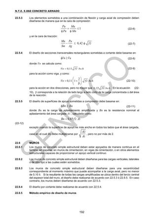 N.T.E. E.060 CONCRETO ARMADO
192
22.5.3 Los elementos sometidos a una combinación de flexión y carga axial de compresión deben
diseñarse de manera que en la cara de compresión:
1
Pu Mu
Pn Mn
 
 
(22-6)
y en la cara de tracción:
0,42
Mu Pu
f c
Sm Ag

   (22-7)
22.5.4 El diseño de secciones transversales rectangulares sometidas a cortante debe basarse en:
Vn Vu
  (22-8)
donde Vn se calcula como:
0,11 w
Vn f c b h

 (22-9)
para la acción como viga, y como:
2
0,11 1 o
Vn f c b h

 

 
 
 
(22-10)
para la acción en dos direcciones, pero no mayor que 0,22 o
b h
f c
 . En la ecuación (22-
10),  corresponde a la relación de lado largo a lado corto de la carga concentrada o del área
de la reacción.
22.5.5 El diseño de superficies de apoyo sometidas a compresión debe basarse en:
Bn Bu
  (22-11)
donde Bu es la carga de aplastamiento amplificada y Bn es la resistencia nominal al
aplastamiento del área cargada A1 , calculada como:
1
0.85
Bn f c A


(22-12)
excepto cuando la superficie de apoyo es más ancha en todos los lados que el área cargada,
caso en el cual Bn debe multiplicarse por
2
1
A
A
, pero no por más de 2.
22.6 MUROS
22.6.1 Los muros de concreto simple estructural deben estar apoyados de manera continua en el
terreno, en zapatas, en muros de cimentación, en vigas de cimentación, o en otros elementos
estructurales capaces de proporcionar un apoyo vertical continuo.
22.6.2 Los muros de concreto simple estructural deben diseñarse para las cargas verticales, laterales
o de otro tipo a las cuales estén sometidos.
22.6.3 Los muros de concreto simple estructural deben diseñarse para una excentricidad
correspondiente al momento máximo que puede acompañar a la carga axial, pero no menor
de 0,10 h. Si la resultante de todas las cargas amplificadas se ubica dentro del tercio central
del espesor total del muro, el diseño debe realizarse de acuerdo con 22.5.3 ó 22.6.5. En caso
contrario, los muros deben diseñarse de acuerdo con 22.5.3.
22.6.4 El diseño por cortante debe realizarse de acuerdo con 22.5.4.
22.6.5 Método empírico de diseño de muros
 