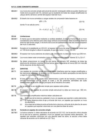 N.T.E. E.060 CONCRETO ARMADO
193
22.6.5.1 Los muros de concreto simple estructural de sección rectangular sólida se pueden diseñar por
medio de la ecuación (22-13), siempre que la resultante de todas las cargas amplificadas se
ubique dentro del tercio central del espesor total del muro.
22.6.5.2 El diseño de muros sometidos a cargas axiales de compresión debe basarse en:
Pn Pu
  (22-13)
donde Pn se calcula como:
2
0,45 1
32
c
Pn f c Ag
h

 
 
 
 
 
 
 
 
(22-14)
22.6.6 Limitaciones
22.6.6.1 A menos que se demuestre mediante un análisis detallado, la longitud horizontal de un muro
considerada como efectiva para cada carga vertical concentrada no debe exceder la distancia
entre los ejes de las cargas, ni el ancho de la zona de aplastamiento más dos veces el espesor
del muro a cada lado.
22.6.6.2 Excepto en lo establecido en 22.6.6.3, el espesor de muros de carga no debe ser menor que
un 1/24 de la longitud o altura no apoyada, la que sea menor, ni que 150 mm.
22.6.6.3 El espesor de muros exteriores de sótano y de cimentación no debe ser menor que 200 mm.
22.6.6.4 Los muros deben estar arriostrados contra el desplazamiento lateral. Véanse 22.3 y 22.4.7.
22.6.6.5 Se deben proporcionar no menos de dos barras de diámetro 5/8” alrededor de todas las
aberturas de ventanas y puertas. Dichas barras deben extenderse al menos 600 mm más allá
de las esquinas de las aberturas.
22.7 ZAPATAS
22.7.1 Las zapatas de concreto simple estructural deben diseñarse para las cargas amplificadas y
las reacciones inducidas, de acuerdo con los requisitos de diseño apropiados de esta Norma
y según lo indicado en 22.7.2 a la 22.7.8.
22.7.2 El área de la base de la zapata debe determinarse a partir de las fuerzas y momentos en
servicio transmitidos por la zapata al suelo y de las presiones admisibles del suelo
determinadas de acuerdo con los principios de la mecánica de suelos.
22.7.3 No se permite el uso del concreto simple para zapatas sobre pilotes.
22.7.4 El espesor de las zapatas de concreto simple estructural no debe ser menor que 300 mm.
Véase 22.4.8.
22.7.5 Los momentos amplificados máximos deben calcularse en:
(a) En la cara de la columna, pedestal o muro, en zapatas que soporten a estos elementos.
(b) A media distancia entre el eje y el borde del muro, en zapatas que soporten un muro
de albañilería.
(c) A la mitad de la distancia entre el borde de la columna y el borde de la plancha de acero
en zapatas que soportan columnas con una plancha base de acero.
22.7.6 Cortante en zapatas de concreto simple
22.7.6.1 La fuerza cortante Vu debe calcularse de acuerdo con 22.7.6.2, con la sección crítica ubicada
en la cara de la columna, pedestal o muro en zapatas que soporten estos elementos. En
zapatas que soporten columnas con una plancha base de acero, la sección crítica debe
ubicarse de acuerdo con lo definido en 22.7.5(c).
 