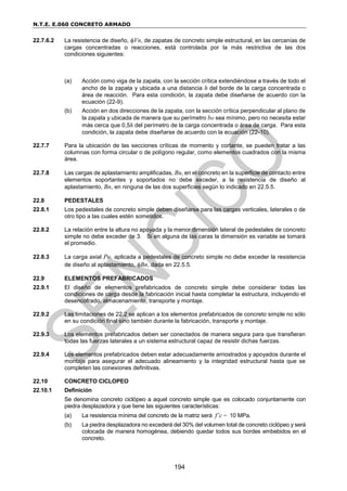 N.T.E. E.060 CONCRETO ARMADO
194
22.7.6.2 La resistencia de diseño, Vn, de zapatas de concreto simple estructural, en las cercanías de
cargas concentradas o reacciones, está controlada por la más restrictiva de las dos
condiciones siguientes:
(a) Acción como viga de la zapata, con la sección crítica extendiéndose a través de todo el
ancho de la zapata y ubicada a una distancia h del borde de la carga concentrada o
área de reacción. Para esta condición, la zapata debe diseñarse de acuerdo con la
ecuación (22-9).
(b) Acción en dos direcciones de la zapata, con la sección crítica perpendicular al plano de
la zapata y ubicada de manera que su perímetro bo sea mínimo, pero no necesita estar
más cerca que 0,5h del perímetro de la carga concentrada o área de carga. Para esta
condición, la zapata debe diseñarse de acuerdo con la ecuación (22-10).
22.7.7 Para la ubicación de las secciones críticas de momento y cortante, se pueden tratar a las
columnas con forma circular o de polígono regular, como elementos cuadrados con la misma
área.
22.7.8 Las cargas de aplastamiento amplificadas, Bu, en el concreto en la superficie de contacto entre
elementos soportantes y soportados no debe exceder, a la resistencia de diseño al
aplastamiento, Bn, en ninguna de las dos superficies según lo indicado en 22.5.5.
22.8 PEDESTALES
22.8.1 Los pedestales de concreto simple deben diseñarse para las cargas verticales, laterales o de
otro tipo a las cuales estén sometidos.
22.8.2 La relación entre la altura no apoyada y la menor dimensión lateral de pedestales de concreto
simple no debe exceder de 3. Si en alguna de las caras la dimensión es variable se tomará
el promedio.
22.8.3 La carga axial Pu, aplicada a pedestales de concreto simple no debe exceder la resistencia
de diseño al aplastamiento, Bn, dada en 22.5.5.
22.9 ELEMENTOS PREFABRICADOS
22.9.1 El diseño de elementos prefabricados de concreto simple debe considerar todas las
condiciones de carga desde la fabricación inicial hasta completar la estructura, incluyendo el
desencofrado, almacenamiento, transporte y montaje.
22.9.2 Las limitaciones de 22.2 se aplican a los elementos prefabricados de concreto simple no sólo
en su condición final sino también durante la fabricación, transporte y montaje.
22.9.3 Los elementos prefabricados deben ser conectados de manera segura para que transfieran
todas las fuerzas laterales a un sistema estructural capaz de resistir dichas fuerzas.
22.9.4 Los elementos prefabricados deben estar adecuadamente arriostrados y apoyados durante el
montaje para asegurar el adecuado alineamiento y la integridad estructural hasta que se
completen las conexiones definitivas.
22.10 CONCRETO CICLOPEO
22.10.1 Definición
Se denomina concreto ciclópeo a aquel concreto simple que es colocado conjuntamente con
piedra desplazadora y que tiene las siguientes características:
(a) La resistencia mínima del concreto de la matriz será f’c = 10 MPa.
(b) La piedra desplazadora no excederá del 30% del volumen total de concreto ciclópeo y será
colocada de manera homogénea, debiendo quedar todos sus bordes embebidos en el
concreto.
 