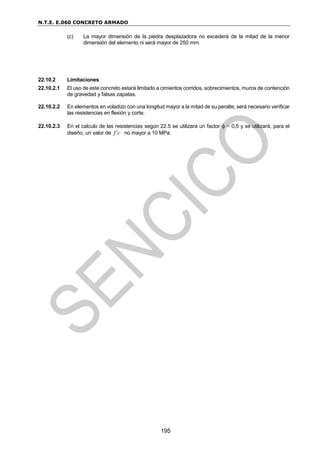 N.T.E. E.060 CONCRETO ARMADO
195
(c) La mayor dimensión de la piedra desplazadora no excederá de la mitad de la menor
dimensión del elemento ni será mayor de 250 mm.
22.10.2 Limitaciones
22.10.2.1 El uso de este concreto estará limitado a cimientos corridos, sobrecimientos, muros de contención
de gravedad y falsas zapatas.
22.10.2.2 En elementos en voladizo con una longitud mayor a la mitad de su peralte, será necesario verificar
las resistencias en flexión y corte.
22.10.2.3 En el calculo de las resistencias según 22.5 se utilizará un factor  = 0,5 y se utilizará, para el
diseño, un valor de f’c no mayor a 10 MPa.
 