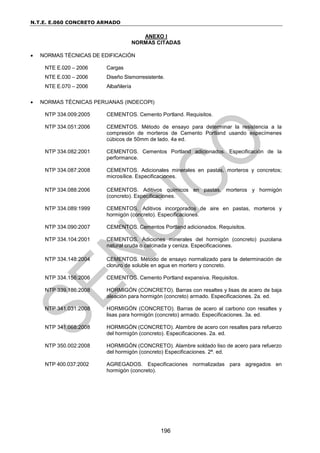 N.T.E. E.060 CONCRETO ARMADO
196
ANEXO I
NORMAS CITADAS
 NORMAS TÉCNICAS DE EDIFICACIÓN
NTE E.020 – 2006 Cargas
NTE E.030 – 2006 Diseño Sismorresistente.
NTE E.070 – 2006 Albañilería
 NORMAS TÉCNICAS PERUANAS (INDECOPI)
NTP 334.009:2005 CEMENTOS. Cemento Portland. Requisitos.
NTP 334.051:2006 CEMENTOS. Método de ensayo para determinar la resistencia a la
compresión de morteros de Cemento Portland usando especímenes
cúbicos de 50mm de lado. 4a ed.
NTP 334.082:2001 CEMENTOS. Cementos Portland adicionados. Especificación de la
performance.
NTP 334.087:2008 CEMENTOS. Adicionales minerales en pastas, morteros y concretos;
microsílice. Especificaciones.
NTP 334.088:2006 CEMENTOS. Aditivos químicos en pastas, morteros y hormigón
(concreto). Especificaciones.
NTP 334.089:1999 CEMENTOS. Aditivos incorporados de aire en pastas, morteros y
hormigón (concreto). Especificaciones.
NTP 334.090:2007 CEMENTOS. Cementos Portland adicionados. Requisitos.
NTP 334.104:2001 CEMENTOS. Adiciones minerales del hormigón (concreto) puzolana
natural cruda o calcinada y ceniza. Especificaciones.
NTP 334.148:2004 CEMENTOS. Método de ensayo normalizado para la determinación de
cloruro de soluble en agua en mortero y concreto.
NTP 334.156:2006 CEMENTOS. Cemento Portland expansiva. Requisitos.
NTP 339.186:2008 HORMIGÓN (CONCRETO). Barras con resaltes y lisas de acero de baja
aleación para hormigón (concreto) armado. Especificaciones. 2a. ed.
NTP 341.031:2008 HORMIGÓN (CONCRETO). Barras de acero al carbono con resaltes y
lisas para hormigón (concreto) armado. Especificaciones. 3a. ed.
NTP 341.068:2008 HORMIGÓN (CONCRETO). Alambre de acero con resaltes para refuerzo
del hormigón (concreto). Especificaciones. 2a. ed.
NTP 350.002:2008 HORMIGÓN (CONCRETO). Alambre soldado liso de acero para refuerzo
del hormigón (concreto) Especificaciones. 2ª. ed.
NTP 400.037:2002 AGREGADOS. Especificaciones normalizadas para agregados en
hormigón (concreto).
 