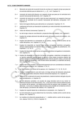N.T.E. E.060 CONCRETO ARMADO
20
Is = Momento de inercia de la sección bruta de una losa con respecto al eje que pasa por
el centroide definido para el cálculo de f
 y t
 , mm4, Capítulo 13.
Ise = momento de inercia del refuerzo con respecto al eje que pasa por el centroide de la
sección transversal del elemento, mm4, Capítulo 10.
Isx = momento de inercia de un perfil o tubo de acero estructural, con respecto al eje que
pasa por el centroide de la sección transversal del elemento compuesto, mm4,
Capítulo 10.
k = factor de longitud efectiva para elementos en compresión, Capítulos 10, 14.
K = coeficiente de fricción por desviación accidental, por metro de tendón de preesforzado,
Capítulo 18.
Ktr = índice de refuerzo transversal, Capítulo 12.
 = luz de la viga o losa en una dirección; proyección libre del voladizo, mm, Capítulo 9.
a = longitud de anclaje adicional más allá del centro del apoyo o punto de inflexión, mm,
Capítulo 12.
c = longitud del elemento en compresión en un pórtico, medida centro a centro de los
nudos del pórtico, mm, Capítulo 10, 14, 22.
d = longitud de desarrollo en tracción para barras corrugadas, alambres corrugados,
refuerzo electrosoldado de alambre liso o corrugado o torones de preesfuerzo, mm,
Capítulos 7, 12, 19, 21.
dc = longitud de desarrollo de las barras corrugadas y alambres corrugados en compresión,
mm, Capítulo 12.
dg = longitud de desarrollo en tracción de barras corrugadas o alambres corrugados con
un gancho estándar, medida desde la sección crítica hasta el extremo exterior del
gancho (longitud recta embebida en el concreto entre la sección crítica y el inicio del
gancho - punto de tangencia - más el radio interno del doblez y un diámetro de barra),
mm, Capítulo 12.
 m = longitud del muro completo o longitud del segmento de muro considerado en dirección
de la fuerza de cortante, mm, Capítulos 11,14, 21.
n = luz libre medida entre caras de los apoyos, mm, Capítulos 8, 11, 13, 16, 18, 21.
o = longitud, medida desde la cara del nudo a lo largo del eje del elemento estructural,
dentro de la cual debe colocarse refuerzo transversal especial, mm, Capítulo 21.
px = distancia, en un elemento de acero de preesfuerzo, desde el extremo del gato al punto
bajo consideración, m, Capítulo 18.
t = luz del elemento sometido a la prueba de carga (tomada como la luz menor en
sistemas de losas en dos direcciones), mm. La luz es la menor entre la distancia entre
los centros de los apoyos, y la distancia libre entre los apoyos más el espesor h del
elemento. La luz de un voladizo debe tomarse como el doble de la distancia entre la
cara del apoyo y el extremo del voladizo, mm, Capítulo 20.
u = longitud sin soporte lateral de un elemento en compresión, mm, Capítulo 10.
1 = luz en la dirección en que se determinan los momentos, medida centro a centro de los
apoyos, mm, Capítulo 13.
2 = luz medida en la dirección perpendicular a 1
 , medida centro a centro de los apoyos,
mm, véanse 13.6.2.3 y 13.6.2.4, Capítulo 13.
 