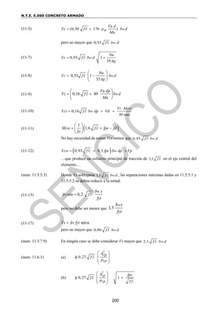 N.T.E. E.060 CONCRETO ARMADO
200
(11-5) (0,50 176 ) w
Vu d
Vc f c b d
w
Mu

  
pero no mayor que 0,93 w
f c b d

(11-7) 0,93 1
35
w
Nu
Vc f c b d
Ag

 
(11-8) 0,53 1
35
w
Nu
Vc f c b d
Ag

 
 
 
 
(11-9) 0,16 49 w
Vu dp
Vc f c b d
Mu

 
 
 
 
(11-10)
max
0,16
cre
w
Vi M
Vci f c b dp Vd
M

  
(11-11)  
1,6
cre
I
M f c fpe fd
Yt

  
 
 
 
No hay necesidad de tomar Vci menor que 0,45 w
f c b d

(11-12)  
0,93 0,3 w
Vcw f c fpc b dp Vp

  
…que produce un esfuerzo principal de tracción de 1,1 f c
 en el eje central del
elemento…
(num. 11.5.5.3) Donde Vs sobrepasa 1,1 w
f c b d
 , las separaciones máximas dadas en 11.5.5.1 y
11.5.5.2 se deben reducir a la mitad.
(11-13) min 0,2
w
b s
Av f c
fyt


pero no debe ser menor que 3,5
w
b s
fyt
(11-17) sen
Vs Av fyt
 
pero no mayor que 0,80 w
f c b d

(num. 11.5.7.9) En ningún caso se debe considerar Vs mayor que 2,1 w
f c b d

(num. 11.6.1) (a)
2
0,27
cp
Acp
f c
P


 
 
 
 
(b)
2
0,27 1
cp
cp
A fpc
f c
P f c

 

 
 
 
 
 