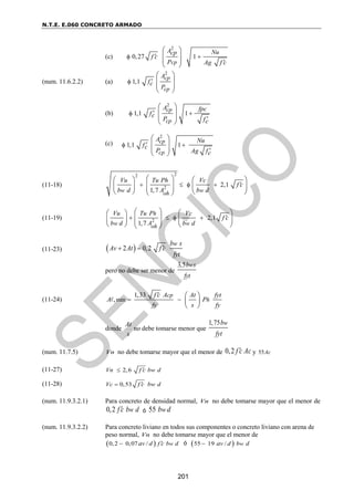 N.T.E. E.060 CONCRETO ARMADO
201
(c)
2
0,27 1
cp
A Nu
cp
f c
P Ag f c

 

 
 
 
 
(num. 11.6.2.2) (a)
2
1,1
cp
cp
A
fc
P


 
 
 
 
(b)
(c)
(11-18)
2
2
2 2,1
1,7
w w
oh
Vu Tu Ph Vc
f c
b d A b d

   
 
   
 
   
 
   
 
(11-19) 2 2,1
1,7
h
w w
oh
Vu Tu P Vc
f c
b d A b d

   
   
 
   
   
   
 
(11-23)  
2 0,2
w
b s
Av At f c
fyt

 
pero no debe ser menor de
3,5 w
b s
fyt
(11-24) min
1,33
,
cp
h
f c A At fyt
A P
fy s fy

 
 
 
 
donde
s
At
no debe tomarse menor que
1,75 w
b
fyt
(num. 11.7.5) Vn no debe tomarse mayor que el menor de 0,2 f c Ac
 y 55Ac
(11-27) 2,6
Vn f c bw d


(11-28) 0,53
Vc f c bw d


(num. 11.9.3.2.1) Para concreto de densidad normal, Vn no debe tomarse mayor que el menor de
0,2 w
f c b d
 ó 55 w
b d
(num. 11.9.3.2.2) Para concreto liviano en todos sus componentes o concreto liviano con arena de
peso normal, Vn no debe tomarse mayor que el menor de
 
0,2 0,07 / w
v d f c b d
a 
 ó  
55 19 / w
v d b d
a

2
1,1 1
cp
cp
A fpc
fc
P fc

 

 
 
 
 
2
1,1 1
cp
cp
A Nu
fc
P Ag fc

 

 
 
 
 
 
