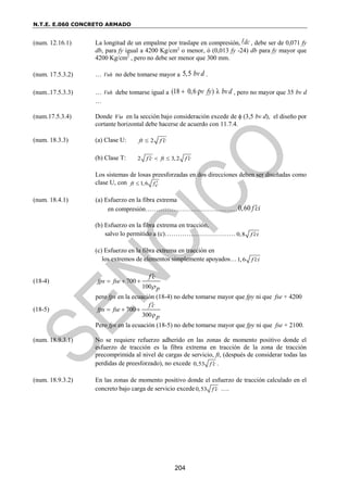 N.T.E. E.060 CONCRETO ARMADO
204
(num. 12.16.1) La longitud de un empalme por traslape en compresión, dc
 , debe ser de 0,071 fy
db, para fy igual a 4200 Kg/cm2
o menor, ó (0,013 fy -24) db para fy mayor que
4200 Kg/cm2
, pero no debe ser menor que 300 mm.
(num. 17.5.3.2) … Vnh no debe tomarse mayor a 5,5 bv d .
(num..17.5.3.3) … Vnh debe tomarse igual a (18 0,6 ) λ
ρv fy bvd
 , pero no mayor que 35 bv d
…
(num.17.5.3.4) Donde Vu en la sección bajo consideración excede de  (3,5 bv d), el diseño por
cortante horizontal debe hacerse de acuerdo con 11.7.4.
(num. 18.3.3) (a) Clase U: 2
ft f c


(b) Clase T: 2 3,2
f c ft f c
 
 
Los sistemas de losas preesforzadas en dos direcciones deben ser diseñadas como
clase U, con 1,6
ft fc


(num. 18.4.1) (a) Esfuerzo en la fibra extrema
en compresión…………………………………….0,60 f ci

(b) Esfuerzo en la fibra extrema en tracción,
salvo lo permitido a (c)……………………………0,8 f ci

(c) Esfuerzo en la fibra extrema en tracción en
los extremos de elementos simplemente apoyados…1,6 f ci

(18-4) 700
100
fps fse
p
f c

  

pero fps en la ecuación (18-4) no debe tomarse mayor que fpy ni que fse + 4200
(18-5) 700
300ρ
f c
fps fse
p

  
Pero fps en la ecuación (18-5) no debe tomarse mayor que fpy ni que fse + 2100.
(num. 18.9.3.1) No se requiere refuerzo adherido en las zonas de momento positivo donde el
esfuerzo de tracción es la fibra extrema en tracción de la zona de tracción
precomprimida al nivel de cargas de servicio, ft, (después de considerar todas las
perdidas de preesforzado), no excede 0,53 f c
 .
(num. 18.9.3.2) En las zonas de momento positivo donde el esfuerzo de tracción calculado en el
concreto bajo carga de servicio excede0,53 f c
 ….
 