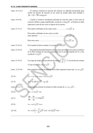 N.T.E. E.060 CONCRETO ARMADO
205
(num. 18.13.4.1) … El esfuerzo nominal de tracción del refuerzo no adherido presforzado para
resistir las fuerzas de tracción en las zonas de anclaje debe estar limitado a
700
fps fse
  en Kg/cm2
.
(num. 19.4.10) … Cuando el esfuerzo membranal principal de tracción sobre el área total de
concreto, debido a cargas amplificadas, excede de 1,06 f c
  , el refuerzo no debe
espaciarse a más de tres veces el espesor de la cáscara.
(num. 21.7.4.1) Para nudos confinados en las cuatro caras: …………… 5,3 Aj
f c

Para nudos confinados en tres caras o en dos
caras opuestas : …………………………………….... 4,0 Aj
f c

Para otros casos: ………………….………………….. 3,2 Aj
f c

(num. 21.9.4.3) b) O cuando la fuerza cortante Vu excede 0,53 Acv f c

(num. 21.9.6.5) … Esta disposición podrá limitarse a las secciones de muro en las cuales el esfuerzo
en la fibra extrema en tracción, ocasionado por la acción conjunta de Pu y Mu,
exceda de 2,0 f c
 .
(num. 21.9.9.3) Las vigas de acople con una relación de aspecto 2
n
h
 

 
 
con una fuerza cortante
Vu que exceda de 1,04 Acw f c
 …
(num.. 21.9.9.4) Para cualquier relación de aspecto, Vn no debe suponerse mayor que 2,6 Acw f c

…
(21-8) 2 α 2,6
Vn Av d fy sen Acw f c
  
(21-9)  
0,53 ρ
Vn Acv fy
t
f c
 

(num.. 21.11.7.3) La resistencia nominal al cortante no debe exceder de 2,1 Acv f c
 …
(22-2) 1,33
Mn f c Sm


(22-7) 1,33
Mu Pu
Sm Ag
f c

  
(22-9) 0,35
Vn bwh
f c
 
(22-10)
2
0,35 1 0,70
β
Vn boh boh
f c f c
  
 
 
 
 
 