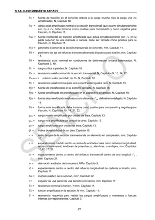 N.T.E. E.060 CONCRETO ARMADO
22
Nc = fuerza de tracción en el concreto debida a la carga muerta más la carga viva no
amplificadas, N, Capítulo 18.
Nu = carga axial amplificada normal a la sección transversal, que ocurre simultáneamente
con Vu o Tu; debe tomarse como positiva para compresión y como negativa para
tracción, N, Capítulo 11.
Nuc = fuerza horizontal de tracción amplificada que actúa simultáneamente con Vu en la
parte superior de una ménsula o cartela, debe ser tomada como positiva para la
tracción, N, Capítulo 11.
Pcp = perímetro exterior de la sección transversal de concreto, mm, Capítulo 11.
Ph = perímetro del eje del refuerzo transversal cerrado dispuesto para torsión, mm, Capítulo
11.
Pb = resistencia axial nominal en condiciones de deformación unitaria balanceada, N,
Capítulos 9, 10.
Pc = carga crítica a pandeo, N. Capítulo 10.
Pn = resistencia axial nominal de la sección transversal, N, Capítulos 9, 10, 14, 22.
Pn,max = máximo valor permitido de Pn, N, Capítulo 10.
Po = resistencia axial nominal para una excentricidad igual a cero, N, Capítulo 10.
Ppj = fuerza de preesforzado en el extremo del gato, N, Capítulo 18.
Ppu = fuerza amplificada de preesforzado en el dispositivo de anclaje, N, Capítulo 18.
Ppx = fuerza de preesforzado evaluada a una distancia px
 del extremo del gato, N, Capítulo
18.
Pu = fuerza axial amplificada; debe tomarse como positiva para compresión y negativa para
tracción, N, Capítulos 10, 14, 21, 22.
qDu = carga muerta amplificada por unidad de área, Capítulo 13.
qLu = carga viva amplificada por unidad de área, Capítulo 13.
qu = carga amplificada por unidad de área, Capítulo 13.
Q = índice de estabilidad de un piso, Capítulo 10.
r = radio de giro de la sección transversal de un elemento en compresión, mm, Capítulo
10.
s = espaciamiento medido centro a centro de unidades tales como refuerzo longitudinal,
refuerzo transversal, tendones de preesfuerzo, alambres, o anclajes, mm, Capítulos
10,12, 17, 21.
so = espaciamiento centro a centro del refuerzo transversal dentro de una longitud o
 ,
mm, Capítulo 21.
ss = desviación estándar de la muestra, MPa, Capítulo 5.
s2 = espaciamiento centro a centro del refuerzo longitudinal de cortante o torsión, mm,
Capítulo 11.
Sm = módulo elástico de la sección, mm3, Capítulo 22.
t = espesor de una pared de una sección con vacíos, mm, Capítulo 11.
Tn = resistencia nominal a torsión, N.mm, Capítulo 11.
Tu = torsión amplificada en la sección, N·mm, Capítulo 11.
U = resistencia requerida para resistir las cargas amplificadas o momentos y fuerzas
internas correspondientes, Capítulo 9.
 