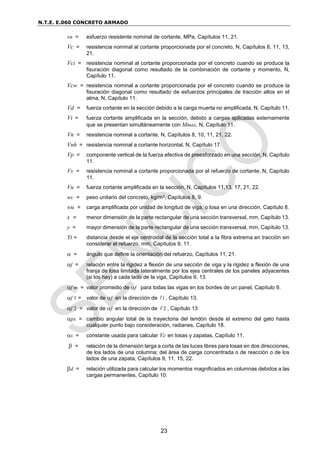 N.T.E. E.060 CONCRETO ARMADO
23
vn = esfuerzo resistente nominal de cortante, MPa, Capítulos 11, 21.
Vc = resistencia nominal al cortante proporcionada por el concreto, N, Capítulos 8, 11, 13,
21.
Vci = resistencia nominal al cortante proporcionada por el concreto cuando se produce la
fisuración diagonal como resultado de la combinación de cortante y momento, N,
Capítulo 11.
Vcw = resistencia nominal a cortante proporcionada por el concreto cuando se produce la
fisuración diagonal como resultado de esfuerzos principales de tracción altos en el
alma, N, Capítulo 11.
Vd = fuerza cortante en la sección debido a la carga muerta no amplificada, N, Capítulo 11.
Vi = fuerza cortante amplificada en la sección, debido a cargas aplicadas externamente
que se presentan simultáneamente con Mmax, N, Capítulo 11.
Vn = resistencia nominal a cortante, N, Capítulos 8, 10, 11, 21, 22.
Vnh = resistencia nominal a cortante horizontal, N, Capítulo 17.
Vp = componente vertical de la fuerza efectiva de preesforzado en una sección, N, Capítulo
11.
Vs = resistencia nominal a cortante proporcionada por el refuerzo de cortante, N, Capítulo
11.
Vu = fuerza cortante amplificada en la sección, N, Capítulos 11,13, 17, 21, 22.
wc = peso unitario del concreto, kg/m3, Capítulos 8, 9.
wu = carga amplificada por unidad de longitud de viga, o losa en una dirección, Capítulo 8.
x = menor dimensión de la parte rectangular de una sección transversal, mm, Capítulo 13.
y = mayor dimensión de la parte rectangular de una sección transversal, mm, Capítulo 13.
Yt = distancia desde el eje centroidal de la sección total a la fibra extrema en tracción sin
considerar el refuerzo, mm, Capítulos 9, 11.
 = ángulo que define la orientación del refuerzo, Capítulos 11, 21.
f = relación entre la rigidez a flexión de una sección de viga y la rigidez a flexión de una
franja de losa limitada lateralmente por los ejes centrales de los paneles adyacentes
(si los hay) a cada lado de la viga, Capítulos 9, 13.
f m = valor promedio de f para todas las vigas en los bordes de un panel, Capítulo 9.
f 1 = valor de f en la dirección de 1 , Capítulo 13.
f 2 = valor de f en la dirección de 2 , Capítulo 13
px = cambio angular total de la trayectoria del tendón desde el extremo del gato hasta
cualquier punto bajo consideración, radianes, Capítulo 18.
s = constante usada para calcular Vc en losas y zapatas, Capítulo 11.
 = relación de la dimensión larga a corta de las luces libres para losas en dos direcciones,
de los lados de una columna; del área de carga concentrada o de reacción o de los
lados de una zapata, Capítulos 9, 11, 15, 22.
d = relación utilizada para calcular los momentos magnificados en columnas debidos a las
cargas permanentes, Capítulo 10.
 