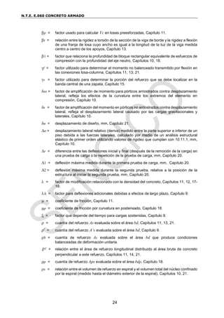 N.T.E. E.060 CONCRETO ARMADO
24
p = factor usado para calcular Vc en losas preesforzadas, Capítulo 11.
t = relación entre la rigidez a torsión de la sección de la viga de borde y la rigidez a flexión
de una franja de losa cuyo ancho es igual a la longitud de la luz de la viga medida
centro a centro de los apoyos, Capítulo 13.
1 = factor que relaciona la profundidad de bloque rectangular equivalente de esfuerzos de
compresión con la profundidad del eje neutro, Capítulos 10, 18.
f = factor utilizado para determinar el momento no balanceado transmitido por flexión en
las conexiones losa-columna, Capítulos 11, 13, 21.
s = factor utilizado para determinar la porción del refuerzo que se debe localizar en la
banda central de una zapata, Capítulo 15.
ns = factor de amplificación de momento para pórticos arriostrados contra desplazamiento
lateral, refleja los efectos de la curvatura entre los extremos del elemento en
compresión, Capítulo 10.
s = factor de amplificación del momento en pórticos no arriostrados contra desplazamiento
lateral, refleja el desplazamiento lateral causado por las cargas gravitacionales y
laterales, Capítulo 10.
u = desplazamiento de diseño, mm, Capítulo 21.
o = desplazamiento lateral relativo (deriva) medido entre la parte superior e inferior de un
piso debida a las fuerzas laterales, calculado por medio de un análisis estructural
elástico de primer orden utilizando valores de rigidez que cumplan con 10.11.1, mm,
Capítulo 10.
r = diferencia entre las deflexiones inicial y final (después de la remoción de la carga) en
una prueba de carga o la repetición de la prueba de carga, mm, Capítulo 20.
1 = deflexión máxima medida durante la primera prueba de carga, mm, Capítulo 20.
2 = deflexión máxima medida durante la segunda prueba, relativa a la posición de la
estructura al iniciar la segunda prueba, mm, Capítulo 20.
 = factor de modificación relacionado con la densidad del concreto, Capítulos 11, 12, 17-
19.
 = factor para deflexiones adicionales debidas a efectos de largo plazo, Capítulo 9.
 = coeficiente de fricción, Capítulo 11.
p = coeficiente de fricción por curvatura en postensado, Capítulo 18.
 = factor que depende del tiempo para cargas sostenidas, Capítulo 9.
 = cuantía del refuerzo As evaluada sobre el área bd, Capítulos 11, 13, 21.
’ = cuantía del refuerzo A’s evaluada sobre el área bd, Capítulo 9.
b = cuantía de refuerzo As evaluada sobre el área bd que produce condiciones
balanceadas de deformación unitaria.
ρ = relación entre el área de refuerzo longitudinal distribuido al área bruta de concreto
perpendicular a este refuerzo, Capítulos 11, 14, 21.
p = cuantía de refuerzo Aps evaluada sobre el área bdp, Capítulo 18.
s = relación entre el volumen de refuerzo en espiral y el volumen total del núcleo confinado
por la espiral (medido hasta el diámetro exterior de la espiral), Capítulos 10, 21.
 