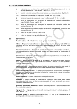 N.T.E. E.060 CONCRETO ARMADO
25
t = cuantía del área de refuerzo transversal distribuido al área bruta de concreto de una
sección perpendicular a este refuerzo, Capítulos 11, 14, 21.
v = relación entre el área de estribos y el área de la superficie de contacto, Capítulo 17.
w = cuantía del área de refuerzo As evaluada sobre el área bwd, Capítulo 11.
 = factor de reducción de resistencia, véase 9.3, Capítulos 8, 11, 13, 14, 17, 22.
e = factor de modificación para la longitud de desarrollo con base en el tratamiento
superficial del refuerzo, Capítulo 12.
s = factor de modificación para la longitud de desarrollo con base en el tamaño del
refuerzo, Capítulo 12.
t = factor de modificación para la longitud de desarrollo con base en la localización del
refuerzo, Capítulo 12.
 = índice del refuerzo a tracción, Capítulo 18.
’ = índice del refuerzo a compresión, Capítulo 18.
2.2 DEFINICIONES
A continuación se definen los términos de uso general en esta Norma.
Ábaco — Engrosamiento de la losa en su apoyo sobre la columna. La proyección del ábaco
por debajo de la losa debe ser de por lo menos una cuarta parte del espesor de la losa fuera
del ábaco.
Acero de preesforzado — Elemento de acero de alta resistencia como alambre, barra, torón,
o un paquete (tendón) de estos elementos, utilizado para aplicar fuerzas de preesforzado al
concreto.
Acero extremo en tracción — Refuerzo (preesforzado o no preesforzado) más alejado de la
fibra extrema en compresión.
Aditivo — Material distinto del agua, de los agregados o del cemento hidráulico, utilizado
como componente del concreto, y que se añade a éste antes o durante su mezclado a fin de
modificar sus propiedades.
Aditivo acelerante — Sustancia que al ser añadida el concreto, mortero o lechada, acorta el
tiempo de fraguado, incrementando la velocidad de desarrollo inicial de resistencia.
Aditivo incorporador de aire — Es el aditivo cuyo propósito es incorporar aire en forma de
burbujas esferoidales uniformemente distribuidas en la mezcla, con la finalidad principal de
hacerlo resistente a las heladas.
Aditivo retardador — Aditivo que prolonga el tiempo de fraguado.
Agregado — Material granular, de origen natural o artificial, como arena, grava, piedra
triturada y escoria de hierro de alto horno, empleado con un medio cementante para formar
concreto o mortero hidráulico.
Agregado denominado Hormigón — Material compuesto de grava y arena empleado en su
forma natural de extracción.
Agregado Fino — Agregado proveniente de la desintegración natural o artificial, que pasa el
tamiz 9,5 mm (3/8").
Agregado Grueso — Agregado retenido en el tamiz 4,75 mm (Nº 4), proveniente de la
desintegración natural o mecánica de las rocas.
 