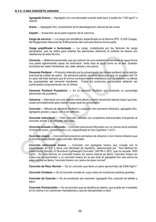 N.T.E. E.060 CONCRETO ARMADO
26
Agregado liviano — Agregado con una densidad cuando está seco y suelto de 1100 kg/m3 o
menos.
Arena — Agregado fino, proveniente de la desintegración natural de las rocas.
Capitel — Ensanche de la parte superior de la columna.
Carga de servicio — La carga (sin amplificar) especificada en la Norma NTE. E.020 Cargas,
del Reglamento Nacional de Edificaciones del cual esta Norma forma parte.
Carga amplificada o factorizada — La carga, multiplicada por los factores de carga
apropiados, que se utiliza para diseñar los elementos utilizando el método de diseño por
resistencia de esta Norma.
Cemento — Material pulverizado que por adición de una cantidad conveniente de agua forma
una pasta aglomerante capaz de endurecer, tanto bajo el agua como en el aire. Quedan
excluidas las cales hidráulicas, las cales aéreas y los yesos.
Cemento Portland — Producto obtenido por la pulverización del clinker portland con la adición
eventual de sulfato de calcio. Se admite la adición de otros productos que no excedan del 1%
en peso del total siempre que la norma correspondiente establezca que su inclusión no afecta
las propiedades del cemento resultante. Todos los productos adicionados deberán ser
pulverizados conjuntamente con el clinker.
Cemento Portland Puzolánico — Es el cemento Portland que presenta un porcentaje
adicionado de puzolana.
Columna — Elemento con una relación entre altura y menor dimensión lateral mayor que tres,
usado principalmente para resistir carga axial de compresión.
Concreto — Mezcla de cemento Portland o cualquier otro cemento hidráulico, agregado fino,
agregado grueso y agua, con o sin aditivos.
Concreto estructural — Todo concreto utilizado con propósitos estructurales incluyendo al
concreto simple y al concreto reforzado.
Concreto armado o reforzado — Concreto estructural reforzado con no menos de la cantidad
mínima de acero, preesforzado o no, especificada en los Capítulos 1 al 21.
Concreto simple — Concreto estructural sin armadura de refuerzo o con menos refuerzo que
el mínimo especificado para concreto reforzado.
Concreto estructural liviano — Concreto con agregado liviano que cumple con lo
especificado en 3.3, y tiene una densidad de equilibrio, determinada por “Test Method for
Determining Density of Structural Lightweight Concrete” (ASTM C 567), que no excede 1850
kg/m3. En esta Norma, un concreto liviano sin arena natural se llama “concreto liviano en
todos sus componentes” y un concreto liviano en el que todo el agregado fino sea arena de
peso normal se llama “concreto liviano con arena de peso normal”.
Concreto de Peso Normal — Es un concreto que tiene un peso aproximado de 2300 Kg/m3.
Concreto Ciclópeo — Es el concreto simple en cuya masa se incorporan piedras grandes.
Concreto de Cascote — Es el constituido por cemento, agregado fino, cascote de ladrillo y
agua.
Concreto Premezclado — Es el concreto que se dosifica en planta, que puede ser mezclado
en la misma o en camiones mezcladores y que es transportado a obra.
 