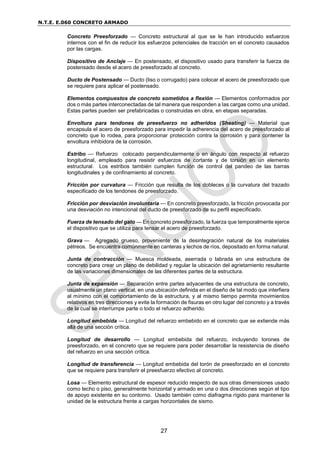 N.T.E. E.060 CONCRETO ARMADO
27
Concreto Preesforzado — Concreto estructural al que se le han introducido esfuerzos
internos con el fin de reducir los esfuerzos potenciales de tracción en el concreto causados
por las cargas.
Dispositivo de Anclaje — En postensado, el dispositivo usado para transferir la fuerza de
postensado desde el acero de preesforzado al concreto.
Ducto de Postensado — Ducto (liso o corrugado) para colocar el acero de preesforzado que
se requiere para aplicar el postensado.
Elementos compuestos de concreto sometidos a flexión — Elementos conformados por
dos o más partes interconectadas de tal manera que responden a las cargas como una unidad.
Estas partes pueden ser prefabricadas o construidas en obra, en etapas separadas.
Envoltura para tendones de preesfuerzo no adheridos (Sheating) — Material que
encapsula el acero de preesforzado para impedir la adherencia del acero de preesforzado al
concreto que lo rodea, para proporcionar protección contra la corrosión y para contener la
envoltura inhibidora de la corrosión.
Estribo — Refuerzo colocado perpendicularmente o en ángulo con respecto al refuerzo
longitudinal, empleado para resistir esfuerzos de cortante y de torsión en un elemento
estructural. Los estribos también cumplen función de control del pandeo de las barras
longitudinales y de confinamiento al concreto.
Fricción por curvatura — Fricción que resulta de los dobleces o la curvatura del trazado
especificado de los tendones de preesforzado.
Fricción por desviación involuntaria — En concreto preesforzado, la fricción provocada por
una desviación no intencional del ducto de preesforzado de su perfil especificado.
Fuerza de tensado del gato — En concreto preesforzado, la fuerza que temporalmente ejerce
el dispositivo que se utiliza para tensar el acero de preesforzado.
Grava — Agregado grueso, proveniente de la desintegración natural de los materiales
pétreos. Se encuentra comúnmente en canteras y lechos de ríos, depositado en forma natural.
Junta de contracción — Muesca moldeada, aserrada o labrada en una estructura de
concreto para crear un plano de debilidad y regular la ubicación del agrietamiento resultante
de las variaciones dimensionales de las diferentes partes de la estructura.
Junta de expansión — Separación entre partes adyacentes de una estructura de concreto,
usualmente un plano vertical, en una ubicación definida en el diseño de tal modo que interfiera
al mínimo con el comportamiento de la estructura, y al mismo tiempo permita movimientos
relativos en tres direcciones y evite la formación de fisuras en otro lugar del concreto y a través
de la cual se interrumpe parte o todo el refuerzo adherido.
Longitud embebida — Longitud del refuerzo embebido en el concreto que se extiende más
allá de una sección crítica.
Longitud de desarrollo — Longitud embebida del refuerzo, incluyendo torones de
preesforzado, en el concreto que se requiere para poder desarrollar la resistencia de diseño
del refuerzo en una sección crítica.
Longitud de transferencia — Longitud embebida del torón de preesforzado en el concreto
que se requiere para transferir el preesfuerzo efectivo al concreto.
Losa — Elemento estructural de espesor reducido respecto de sus otras dimensiones usado
como techo o piso, generalmente horizontal y armado en una o dos direcciones según el tipo
de apoyo existente en su contorno. Usado también como diafragma rígido para mantener la
unidad de la estructura frente a cargas horizontales de sismo.
 